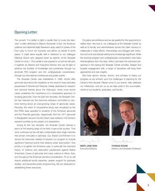 3
The proverb “it is better to light a candle than to curse the dark-
ness” is often attributed to Eleanor Roosevelt. In fact, the American
politician and diplomat Adlai Stevenson aptly used it in praise of the
First Lady, to honor her humanity and efforts on behalf of world
peace. It might serve equally well in reference to our colleague
Debórah Dwork who stepped down as director of the Strassler
Center on June 1. The candle is now passed to us and we will carry
it together as Director and Executive Director and use its light to
advance the frontiers of knowledge and scholarship through our
landmark PhD program and rich undergraduate concentration,
through our international conferences and public events.
The Strassler Center was established in 1996, shortly after
genocide returned to the headlines as the result of mass atrocities
perpetrated in Bosnia and Rwanda. Initially dedicated to research
and doctoral training about the Holocaust, those more recent
cases underlined the importance of a comparative approach to
studying genocide. Over the past two decades, the Strassler Cen-
ter has matured into the foremost institution committed to doc-
toral training about an ever-growing range of genocidal cases.
Recently, the vision of comparative study was actualized as the
first PhDs were awarded to students of the Armenian genocide
and the Rwanda genocide, respectively. And the 1971 genocide
in Bangladesh became the first Asian case added to the Center’s
research portfolio as the subject of a dissertation.
During its first two decades, the Strassler Center claimed a
place at the leading edge of the field of genocide studies. That
work continues but we will also contemplate other tragic histories
that remain shrouded in darkness. Our shared commitment is to
secure the resources needed to expand our program to include
significant historical events that deserve sober examination. One
priority is to lighten the American past, in particular the shameful
history of violence and dislocation perpetrated against Native
Americans. Cases of genocide and mass violence in Africa, Asia,
and throughout the Americas demand consideration. To do so will
require additional faculty expertise, greater support for graduate
studies, and expanded public programming. We are dedicated to
establishing these resources.
Our plans are ambitious and we are grateful for the opportunity to
realize them. We look to our colleagues at the Strassler Center as
well as to faculty and administrators across the Clark campus to
collaborate in these efforts. Partnerships and linkages with institu-
tions at home and abroad will become increasingly significant. While
the doctoral program and undergraduate concentration have been
interdisciplinary from the start, history has been the dominant per-
spective in the training the Strassler Center provides. Deeper and
broader engagement with a range of disciplines will bring fresh
approaches and new insights.
We invite alumni, friends, donors, and scholars to follow our
progress as we embark upon the challenges of planning for the
Center’s third decade. Please come to our events, help celebrate
our milestones, and join us as we take pride in the accomplish-
ments of our students, graduates, and faculty.
Opening Letter
THOMAS KÜHNE
Director and Strassler Professor
MARY JANE REIN
Executive Director
603064.indd 3 11/18/16 11:01 AM
 