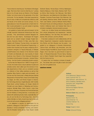 Authors:
Anna Aleksanyan, Maayan Armelin,
Sarah Cushman PhD ’10,
Asya Darbinyan, Jake Dinerman ’16,
Simon Goldberg, Gabrielle Hauth,
Samantha Lakin, Abigail Miller,
Alicja Podbielska,
Mohammad Sajjadur Rahman,
Mary Jane Rein
Editor-in-Chief: Mary Jane Rein
Photography:
Spencer Cronin ’18,
Jacob Dinerman ’16,
Jonathan Edelman ’16,
Steven King
Design: Kaajal S. Asher
Printer: Kirkwood Printing
“Honor others for what they are,” the Wisdom of the Sages
urges. “But honor them more for what they do.” Looking
back at my 20-year tenure as Director of the Strassler
Center, I am struck anew by the generosity of the Clark
community. For two decades, I have been supported by
the rich array of skills and competencies offered by staff
and faculty at the Center and across campus. It is my
great pleasure to have this opportunity to thank them for
their crucial participation in our joint project of growing
and running the Strassler Center.
I am grateful to Center staff, past and present, for the
critically important institutional infrastructure they have
provided. First, administrative assistant Margaret Hil-
lard and now Jean Hearns. Bookkeeper Ghi Vaughn
(past) and our present budget manager Angela San-
tamaria. Executive Director Dr Mary Jane Rein who,
together with Professor Thomas Kühne, now leads the
Center forward. Head of Educational Programming – a
position that morphed over the years, shaped by the in-
cumbents’ strengths: Dr Tatyana Macaulay; Dr Mikaela
Luttrell-Rowland (now Director of the Women’s Center
at Franklin and Marshall); and, most recently, Dr Sarah
Cushman (now Director of the Holocaust Educational
Foundation at Northwestern University). Librarian Robyn
Conroy. And the Center’s outstanding student workers.
As the Year End Reports from 1996-97 through 2015-
16 note, the Center hosts a robust calendar of public and
scholarly events. Each called upon the services of mul-
tiple departments at Clark, and our consistent success
is a reflection of their willing readiness as well as their
expertise. Many thanks to, again past and present: Jim
Cormier and Terri Guttormsen in Media Services; Brenda
Nieszyewski in Physical Plant; Cheryl Turner Elwell, Greg-
ory Geiger, Jim Hilow, and Pennie Turgeon in Informa-
tion Technology Services; Angela Bazydlo, Keith Carville,
Paula David, Lorinda Fearebay, Jim Keogh, Deirdre Ni
Chonaill, and Jane Salerno in Marketing and Commu-
nications; Michelle Bates, Kathy Cannon, Linda Cote,
and Tammy Hearnlye in Business and Financial Services;
and Kim McElroy in Dining Services. A word about Jim:
tasked with addressing faculty needs, especially Mac us-
ers, Jim won the title of my Technology Hero. And while
neither Michelle nor Kathy should have had to deal with
me at all, both proved unflagging partners.
I am delighted to express my appreciation for my
academic colleagues at Clark throughout the past two
decades in whose scholarship, teaching, and mentor-
ship the Strassler Center glories: Taner Akçam; Cecilie
Stokholm Banke; Yehuda Bauer; Anthony Bebbington;
Katerine Bielacycz; Anita Fabós; Barbara Harff; Thom-
as Kühne; Nina Kushner; Ken MacLean; Deb Martin;
Dyan Mazurana; Jens Meierhenrich; Bob Melson; Simon
Payaslian; Ousmane Power-Green; Srini Sitariman; Val-
erie Sperling; Marianne Sarkis; Shelly Tenenbaum; Bob
Tobin; Jaan Valsiner; Johanna Vollhardt; Kristina Wilson.
Permanent faculty and visiting professors, they grew the
Center’s intellectual reach and fostered fresh lines of
scholarly investigation doctoral students pursued.
I thank, too, my fellow Center and Institute directors,
from whose perspectives and experiences I learned:
Katerine Bielacycz, Tom Del Prete, Ron Eastman, Jim
Gomes, Rob Johnston, and Amy Richter.
It has been a pleasure to work collaboratively with the
History Department chairperson (Janette Greenwood,
Amy Richter, and Wim Klooster over the years). I am
grateful to our colleagues in University Advancement,
LaDona Fazio, Jeff Gillooly, Lisa Hernandez, Jenn Hitt,
Jonathan Kappel, Paul Milionis, Susan Puryear, and Fred
Regan. And it has been my good fortune to report to
Dean of Research/Associate Provost Nancy Budwig,
and to Clark’s President David Angel; they supported
both the Center and me.
If it seems that I am thanking a universe of people: I
am. The Center drew upon the gifts of each and every
one. And I am grateful to all.
DEBÓRAH DWORK
 