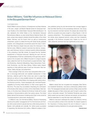 EVENTS AND LINKAGES
Strassler Center for Holocaust & Genocide Studies6
Robert Williams, “Cold War Influences on Holocaust Silence
in the Occupied German Press”
7 OCTOBER 2015
Robert Williams serves as Director of Development and New Initiatives
in the Jack, Joseph, and Morton Mandel Center for Advanced Holo-
caust Studies at the United States Holocaust Memorial Museum. He
also represents the United States at the International Holocaust
Remembrance Alliance, as does Center Director Debórah Dwork. Wil-
liams, whose many research interests include the politics of the United
States, Germany, and the Soviet Union as well as contemporary
antisemitism, spoke to a table brimming with Center faculty, graduate
students, and undergraduate concentrators about the ways in which
Cold War influences shaped discourse about the Holocaust in the
German press. Williams’s research examines how German newspa-
pers used Holocaust memory to advance specific political ideologies
in the contentious Cold War climate. He argued that the “arrested
development of Holocaust discourse” following the war’s end was
not representative of German understanding of the genocide; rather it
spoke to the occupiers’ aims. Williams focused on a range of popular
news outlets from both the US and Soviet occupied territories: Tägli-
che Rundschau, Deutsche Volkszeitung, Neues Deutschland, Frank-
furter Rundschau, and Die Neue Zeitung. Political needs shaped
reporting on three particular areas of post-war discussion: Nazi war
crimes, military tribunals, and antisemitism.
Press coverage of Nazi war crimes was manipulated either to hin-
der or encourage democratic and capitalist development. In East
Germany, collective guilt for Nazi crimes was used to purge Nazi
elements as well as to draw parallels between the capitalism of the
Third Reich and the United States, thus shaping public opinion about
the American economy. Soviet newspapers also minimized Russian
culpability by focusing media attention on Nazi crimes against the
Red Army. The press thus succeeded in illustrating the victimization
of the Soviets while making an enemy of the United States. West Ger-
many, on the other hand, followed the American model with its sober
emphasis on factual evidence rather than opinion pieces. The United
States claimed that excessive moralizing about Nazi crimes would be
“counterproductive to democratic development.”
In Williams’s view, the International Military Tribunal at Nuremberg
served as the perfect “propaganda tool” for the Americans and Sovi-
ets. Both powers aimed to placate Germany while stoking aversion to
Nazism, both politically and culturally. Yet, neither power succeeded
in separating trial discourse from politics. Williams’s analysis of arti-
cles published during the trial demonstrate that coverage lagged in
East and West Germany as the proceedings advanced, only resurg-
ing once decisions had been reached. His analysis also showed that,
while the occupation-era press sought to critique Nazism, it did not
suppress antisemitism. The newspapers published numerous nega-
tive articles about displaced persons camps and their inhabitants,
especially in the American occupied zone. Indeed, by the end of
1946, antisemitic sentiment had risen significantly across zones.
Robert Williams
Williams noticed that one occupation-era newspaper, West Germa-
ny’s Frankfurter Rundschau, rose above contemporary political motiva-
tions. The newspaper’s licensees were survivors of Nazi camps and their
detailed discussions of Nazi crimes were used “to teach a series of les-
sons on democratic renewal.” The Frankfurter Rundschau also consis-
tently covered post-war trials in Germany and abroad, and reported on
German antisemitism in a way that other news outlets did not.
Williams’s discussion addressed the creation of collective memory
in the socio-political context of the Cold War. His research speaks to
the importance of looking beyond the end of violence in order to
investigate its lasting implications for post-genocidal societies.
Gabrielle Hauth
603064.indd 6 11/18/16 11:01 AM
 