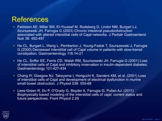 ©2013 MFMER | slide-12
References
• Feldstein AE, Miller SM, El-Youssef M, Rodeberg D, Lindor NM, Burgart LJ,
Szurszewski JH, Farrugia G (2003) Chronic intestinal pseudoobstruction
associated with altered interstitial cells of Cajal networks. J Pediatr Gastroenterol
Nutr 36: 492-497
• He CL, Burgart L, Wang L, Pemberton J, Young-Fadok T, Szurszewski J, Farrugia
G (2000) Decreased interstitial cell of Cajal volume in patients with slow-transit
constipation. Gastroenterology 118:14-21
• He CL, Soffer EE, Ferris CD, Walsh RM, Szurszewski JH, Farrugia G (2001) Loss
of interstitial cells of Cajal and inhibitory innervation in insulin-dependent diabetes.
Gastroenterology 121:427-434
• Chang IY, Glasgow NJ, Takayama I, Horiguchi K, Sanders KM, et al. (2001) Loss
of interstitial cells of Cajal and development of electrical dysfunction in murine
small bowel obstruction. J Physiol 536: 555-68
• Lees-Green R, Du P, O'Grady G, Beyder A, Farrugia G, Pullan AJ. (2011)
Biophysically based modeling of the interstitial cells of cajal: current status and
future perspectives. Front Physiol 2:29
 