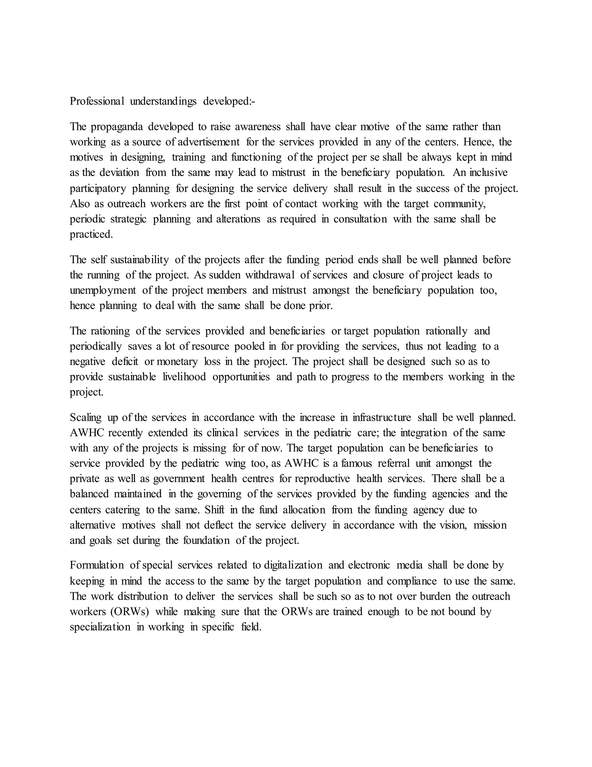 Professional understandings developed:-
The propaganda developed to raise awareness shall have clear motive of the same rather than
working as a source of advertisement for the services provided in any of the centers. Hence, the
motives in designing, training and functioning of the project per se shall be always kept in mind
as the deviation from the same may lead to mistrust in the beneficiary population. An inclusive
participatory planning for designing the service delivery shall result in the success of the project.
Also as outreach workers are the first point of contact working with the target community,
periodic strategic planning and alterations as required in consultation with the same shall be
practiced.
The self sustainability of the projects after the funding period ends shall be well planned before
the running of the project. As sudden withdrawal of services and closure of project leads to
unemployment of the project members and mistrust amongst the beneficiary population too,
hence planning to deal with the same shall be done prior.
The rationing of the services provided and beneficiaries or target population rationally and
periodically saves a lot of resource pooled in for providing the services, thus not leading to a
negative deficit or monetary loss in the project. The project shall be designed such so as to
provide sustainable livelihood opportunities and path to progress to the members working in the
project.
Scaling up of the services in accordance with the increase in infrastructure shall be well planned.
AWHC recently extended its clinical services in the pediatric care; the integration of the same
with any of the projects is missing for of now. The target population can be beneficiaries to
service provided by the pediatric wing too, as AWHC is a famous referral unit amongst the
private as well as government health centres for reproductive health services. There shall be a
balanced maintained in the governing of the services provided by the funding agencies and the
centers catering to the same. Shift in the fund allocation from the funding agency due to
alternative motives shall not deflect the service delivery in accordance with the vision, mission
and goals set during the foundation of the project.
Formulation of special services related to digitalization and electronic media shall be done by
keeping in mind the access to the same by the target population and compliance to use the same.
The work distribution to deliver the services shall be such so as to not over burden the outreach
workers (ORWs) while making sure that the ORWs are trained enough to be not bound by
specialization in working in specific field.
 