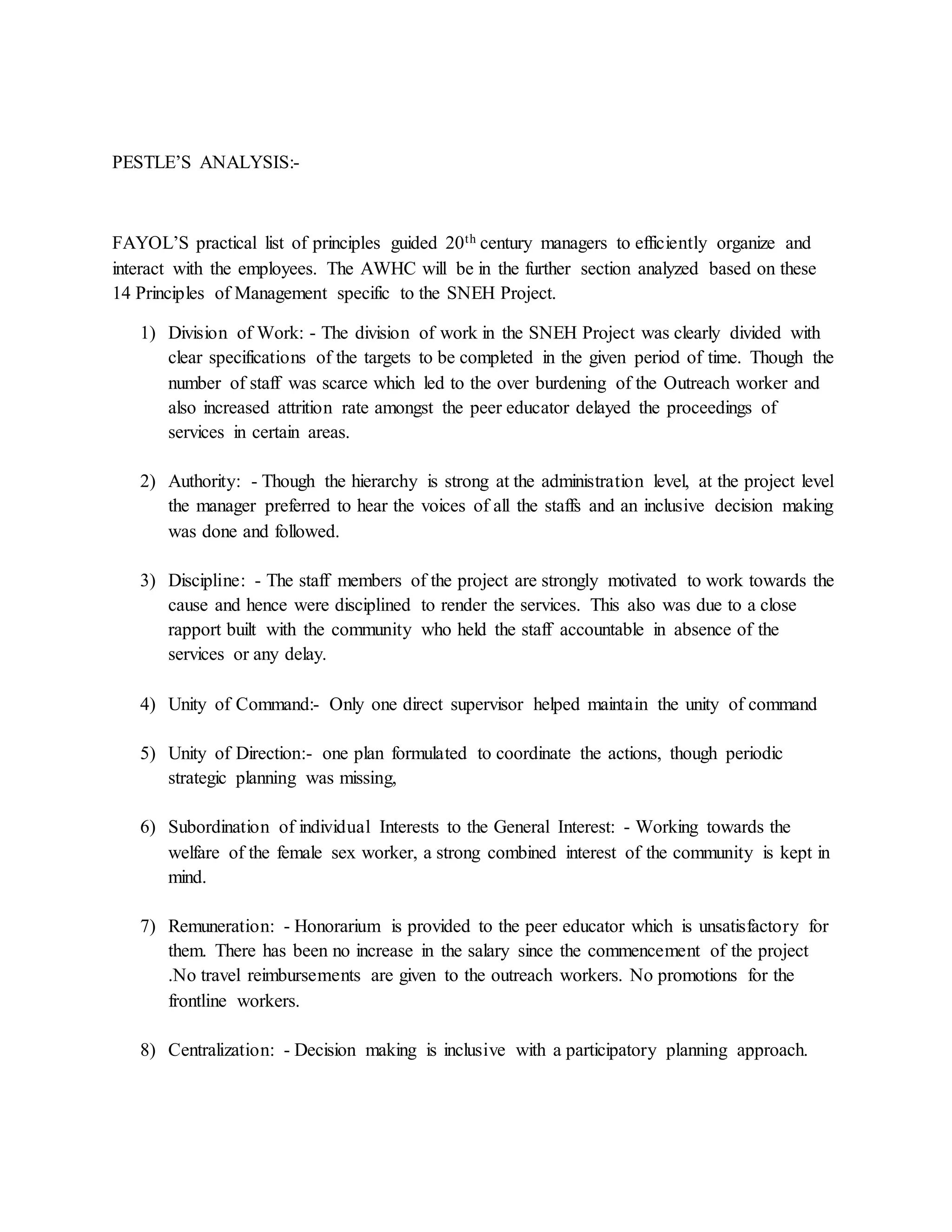 PESTLE’S ANALYSIS:-
FAYOL’S practical list of principles guided 20th century managers to efficiently organize and
interact with the employees. The AWHC will be in the further section analyzed based on these
14 Principles of Management specific to the SNEH Project.
1) Division of Work: - The division of work in the SNEH Project was clearly divided with
clear specifications of the targets to be completed in the given period of time. Though the
number of staff was scarce which led to the over burdening of the Outreach worker and
also increased attrition rate amongst the peer educator delayed the proceedings of
services in certain areas.
2) Authority: - Though the hierarchy is strong at the administration level, at the project level
the manager preferred to hear the voices of all the staffs and an inclusive decision making
was done and followed.
3) Discipline: - The staff members of the project are strongly motivated to work towards the
cause and hence were disciplined to render the services. This also was due to a close
rapport built with the community who held the staff accountable in absence of the
services or any delay.
4) Unity of Command:- Only one direct supervisor helped maintain the unity of command
5) Unity of Direction:- one plan formulated to coordinate the actions, though periodic
strategic planning was missing,
6) Subordination of individual Interests to the General Interest: - Working towards the
welfare of the female sex worker, a strong combined interest of the community is kept in
mind.
7) Remuneration: - Honorarium is provided to the peer educator which is unsatisfactory for
them. There has been no increase in the salary since the commencement of the project
.No travel reimbursements are given to the outreach workers. No promotions for the
frontline workers.
8) Centralization: - Decision making is inclusive with a participatory planning approach.
 