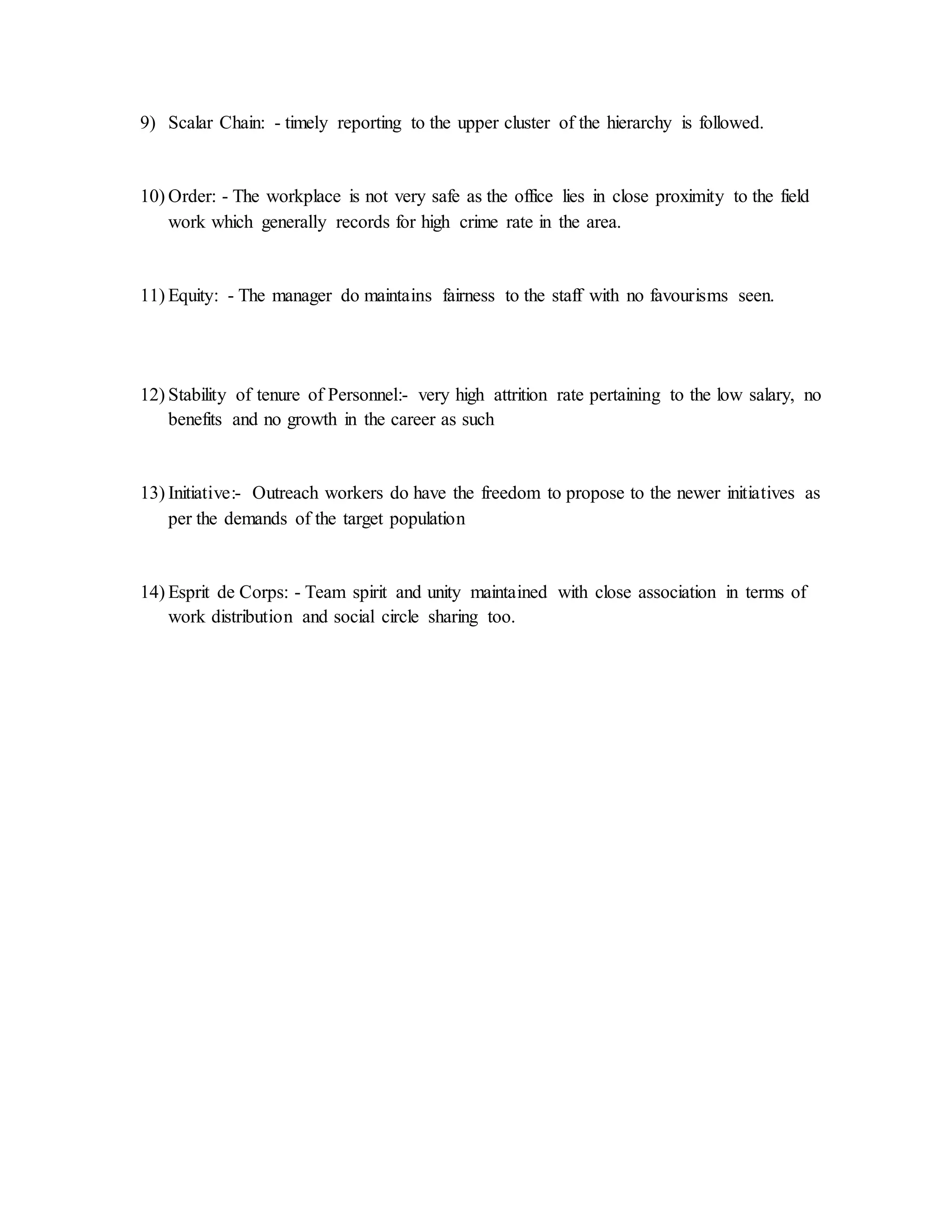9) Scalar Chain: - timely reporting to the upper cluster of the hierarchy is followed.
10) Order: - The workplace is not very safe as the office lies in close proximity to the field
work which generally records for high crime rate in the area.
11) Equity: - The manager do maintains fairness to the staff with no favourisms seen.
12) Stability of tenure of Personnel:- very high attrition rate pertaining to the low salary, no
benefits and no growth in the career as such
13) Initiative:- Outreach workers do have the freedom to propose to the newer initiatives as
per the demands of the target population
14) Esprit de Corps: - Team spirit and unity maintained with close association in terms of
work distribution and social circle sharing too.
 