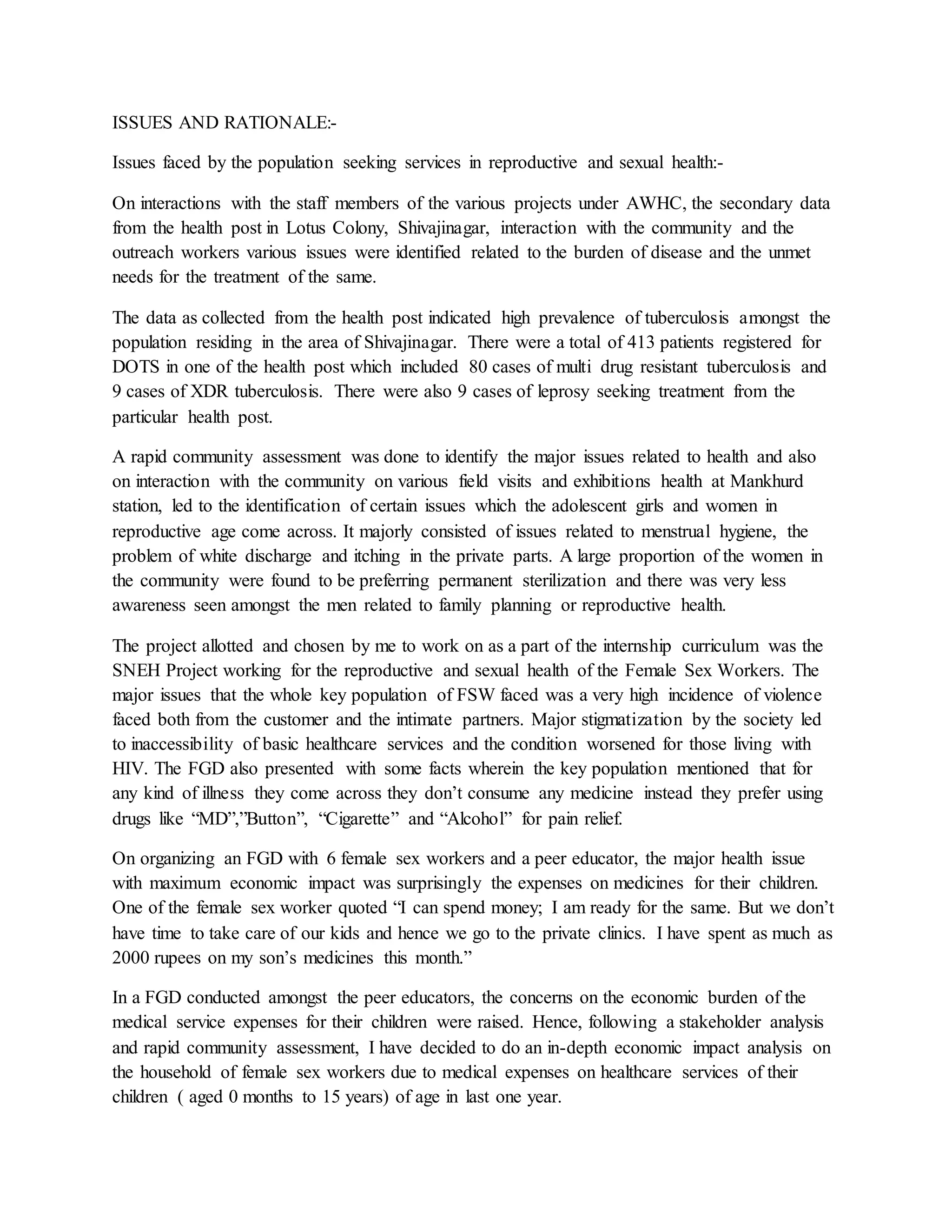 ISSUES AND RATIONALE:-
Issues faced by the population seeking services in reproductive and sexual health:-
On interactions with the staff members of the various projects under AWHC, the secondary data
from the health post in Lotus Colony, Shivajinagar, interaction with the community and the
outreach workers various issues were identified related to the burden of disease and the unmet
needs for the treatment of the same.
The data as collected from the health post indicated high prevalence of tuberculosis amongst the
population residing in the area of Shivajinagar. There were a total of 413 patients registered for
DOTS in one of the health post which included 80 cases of multi drug resistant tuberculosis and
9 cases of XDR tuberculosis. There were also 9 cases of leprosy seeking treatment from the
particular health post.
A rapid community assessment was done to identify the major issues related to health and also
on interaction with the community on various field visits and exhibitions health at Mankhurd
station, led to the identification of certain issues which the adolescent girls and women in
reproductive age come across. It majorly consisted of issues related to menstrual hygiene, the
problem of white discharge and itching in the private parts. A large proportion of the women in
the community were found to be preferring permanent sterilization and there was very less
awareness seen amongst the men related to family planning or reproductive health.
The project allotted and chosen by me to work on as a part of the internship curriculum was the
SNEH Project working for the reproductive and sexual health of the Female Sex Workers. The
major issues that the whole key population of FSW faced was a very high incidence of violence
faced both from the customer and the intimate partners. Major stigmatization by the society led
to inaccessibility of basic healthcare services and the condition worsened for those living with
HIV. The FGD also presented with some facts wherein the key population mentioned that for
any kind of illness they come across they don’t consume any medicine instead they prefer using
drugs like “MD”,”Button”, “Cigarette” and “Alcohol” for pain relief.
On organizing an FGD with 6 female sex workers and a peer educator, the major health issue
with maximum economic impact was surprisingly the expenses on medicines for their children.
One of the female sex worker quoted “I can spend money; I am ready for the same. But we don’t
have time to take care of our kids and hence we go to the private clinics. I have spent as much as
2000 rupees on my son’s medicines this month.”
In a FGD conducted amongst the peer educators, the concerns on the economic burden of the
medical service expenses for their children were raised. Hence, following a stakeholder analysis
and rapid community assessment, I have decided to do an in-depth economic impact analysis on
the household of female sex workers due to medical expenses on healthcare services of their
children ( aged 0 months to 15 years) of age in last one year.
 