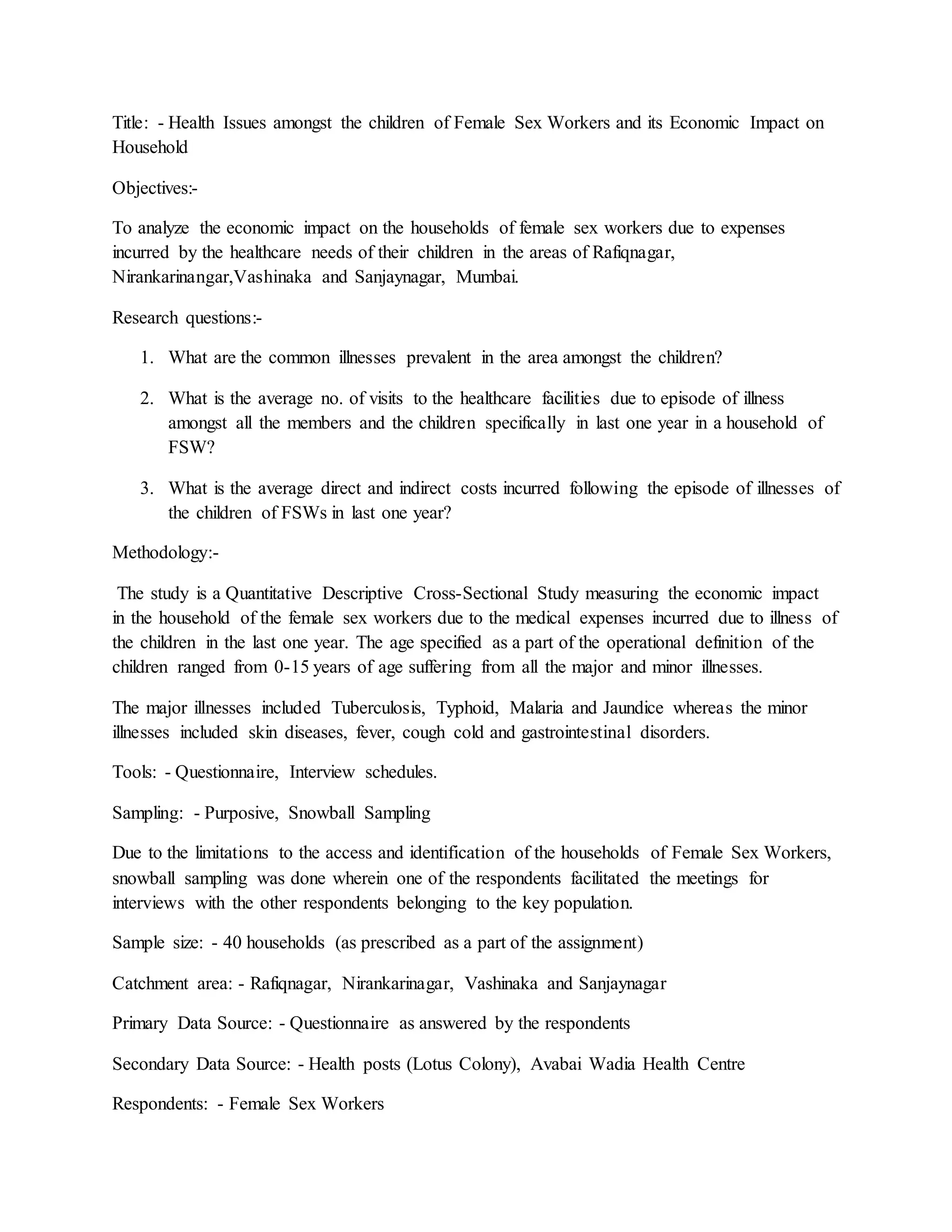 Title: - Health Issues amongst the children of Female Sex Workers and its Economic Impact on
Household
Objectives:-
To analyze the economic impact on the households of female sex workers due to expenses
incurred by the healthcare needs of their children in the areas of Rafiqnagar,
Nirankarinangar,Vashinaka and Sanjaynagar, Mumbai.
Research questions:-
1. What are the common illnesses prevalent in the area amongst the children?
2. What is the average no. of visits to the healthcare facilities due to episode of illness
amongst all the members and the children specifically in last one year in a household of
FSW?
3. What is the average direct and indirect costs incurred following the episode of illnesses of
the children of FSWs in last one year?
Methodology:-
The study is a Quantitative Descriptive Cross-Sectional Study measuring the economic impact
in the household of the female sex workers due to the medical expenses incurred due to illness of
the children in the last one year. The age specified as a part of the operational definition of the
children ranged from 0-15 years of age suffering from all the major and minor illnesses.
The major illnesses included Tuberculosis, Typhoid, Malaria and Jaundice whereas the minor
illnesses included skin diseases, fever, cough cold and gastrointestinal disorders.
Tools: - Questionnaire, Interview schedules.
Sampling: - Purposive, Snowball Sampling
Due to the limitations to the access and identification of the households of Female Sex Workers,
snowball sampling was done wherein one of the respondents facilitated the meetings for
interviews with the other respondents belonging to the key population.
Sample size: - 40 households (as prescribed as a part of the assignment)
Catchment area: - Rafiqnagar, Nirankarinagar, Vashinaka and Sanjaynagar
Primary Data Source: - Questionnaire as answered by the respondents
Secondary Data Source: - Health posts (Lotus Colony), Avabai Wadia Health Centre
Respondents: - Female Sex Workers
 