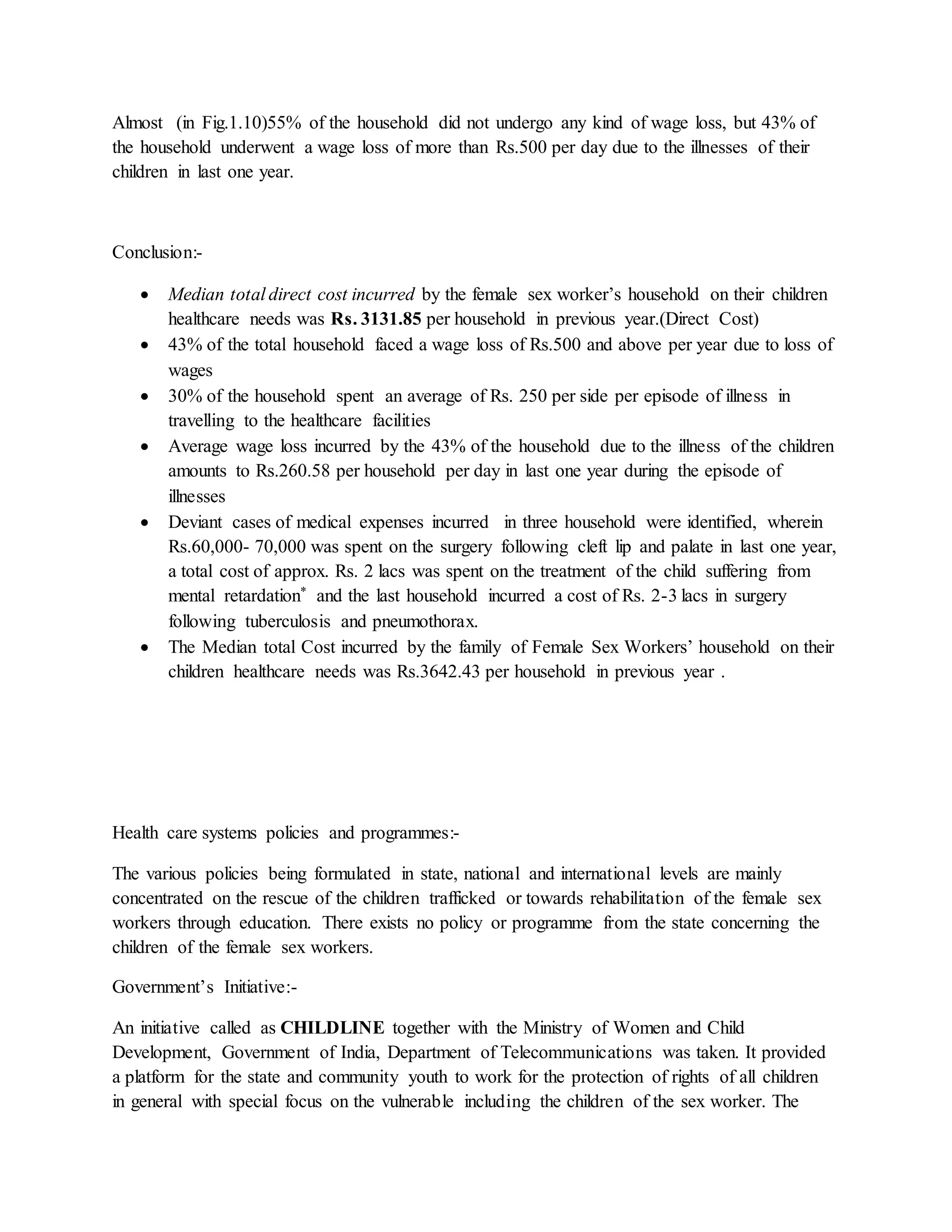 Almost (in Fig.1.10)55% of the household did not undergo any kind of wage loss, but 43% of
the household underwent a wage loss of more than Rs.500 per day due to the illnesses of their
children in last one year.
Conclusion:-
 Median total direct cost incurred by the female sex worker’s household on their children
healthcare needs was Rs. 3131.85 per household in previous year.(Direct Cost)
 43% of the total household faced a wage loss of Rs.500 and above per year due to loss of
wages
 30% of the household spent an average of Rs. 250 per side per episode of illness in
travelling to the healthcare facilities
 Average wage loss incurred by the 43% of the household due to the illness of the children
amounts to Rs.260.58 per household per day in last one year during the episode of
illnesses
 Deviant cases of medical expenses incurred in three household were identified, wherein
Rs.60,000- 70,000 was spent on the surgery following cleft lip and palate in last one year,
a total cost of approx. Rs. 2 lacs was spent on the treatment of the child suffering from
mental retardation* and the last household incurred a cost of Rs. 2-3 lacs in surgery
following tuberculosis and pneumothorax.
 The Median total Cost incurred by the family of Female Sex Workers’ household on their
children healthcare needs was Rs.3642.43 per household in previous year .
Health care systems policies and programmes:-
The various policies being formulated in state, national and international levels are mainly
concentrated on the rescue of the children trafficked or towards rehabilitation of the female sex
workers through education. There exists no policy or programme from the state concerning the
children of the female sex workers.
Government’s Initiative:-
An initiative called as CHILDLINE together with the Ministry of Women and Child
Development, Government of India, Department of Telecommunications was taken. It provided
a platform for the state and community youth to work for the protection of rights of all children
in general with special focus on the vulnerable including the children of the sex worker. The
 