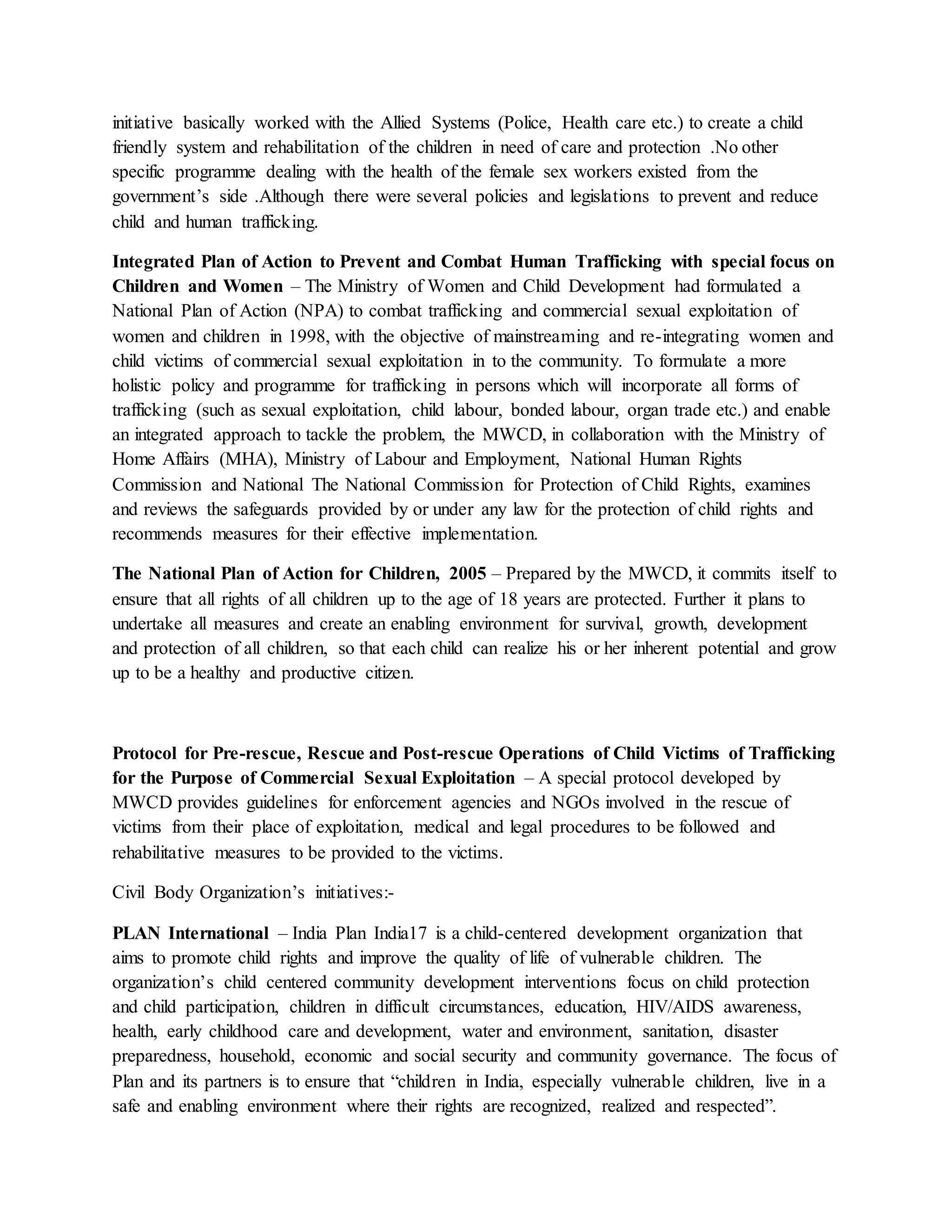 initiative basically worked with the Allied Systems (Police, Health care etc.) to create a child
friendly system and rehabilitation of the children in need of care and protection .No other
specific programme dealing with the health of the female sex workers existed from the
government’s side .Although there were several policies and legislations to prevent and reduce
child and human trafficking.
Integrated Plan of Action to Prevent and Combat Human Trafficking with special focus on
Children and Women – The Ministry of Women and Child Development had formulated a
National Plan of Action (NPA) to combat trafficking and commercial sexual exploitation of
women and children in 1998, with the objective of mainstreaming and re-integrating women and
child victims of commercial sexual exploitation in to the community. To formulate a more
holistic policy and programme for trafficking in persons which will incorporate all forms of
trafficking (such as sexual exploitation, child labour, bonded labour, organ trade etc.) and enable
an integrated approach to tackle the problem, the MWCD, in collaboration with the Ministry of
Home Affairs (MHA), Ministry of Labour and Employment, National Human Rights
Commission and National The National Commission for Protection of Child Rights, examines
and reviews the safeguards provided by or under any law for the protection of child rights and
recommends measures for their effective implementation.
The National Plan of Action for Children, 2005 – Prepared by the MWCD, it commits itself to
ensure that all rights of all children up to the age of 18 years are protected. Further it plans to
undertake all measures and create an enabling environment for survival, growth, development
and protection of all children, so that each child can realize his or her inherent potential and grow
up to be a healthy and productive citizen.
Protocol for Pre-rescue, Rescue and Post-rescue Operations of Child Victims of Trafficking
for the Purpose of Commercial Sexual Exploitation – A special protocol developed by
MWCD provides guidelines for enforcement agencies and NGOs involved in the rescue of
victims from their place of exploitation, medical and legal procedures to be followed and
rehabilitative measures to be provided to the victims.
Civil Body Organization’s initiatives:-
PLAN International – India Plan India17 is a child-centered development organization that
aims to promote child rights and improve the quality of life of vulnerable children. The
organization’s child centered community development interventions focus on child protection
and child participation, children in difficult circumstances, education, HIV/AIDS awareness,
health, early childhood care and development, water and environment, sanitation, disaster
preparedness, household, economic and social security and community governance. The focus of
Plan and its partners is to ensure that “children in India, especially vulnerable children, live in a
safe and enabling environment where their rights are recognized, realized and respected”.
 