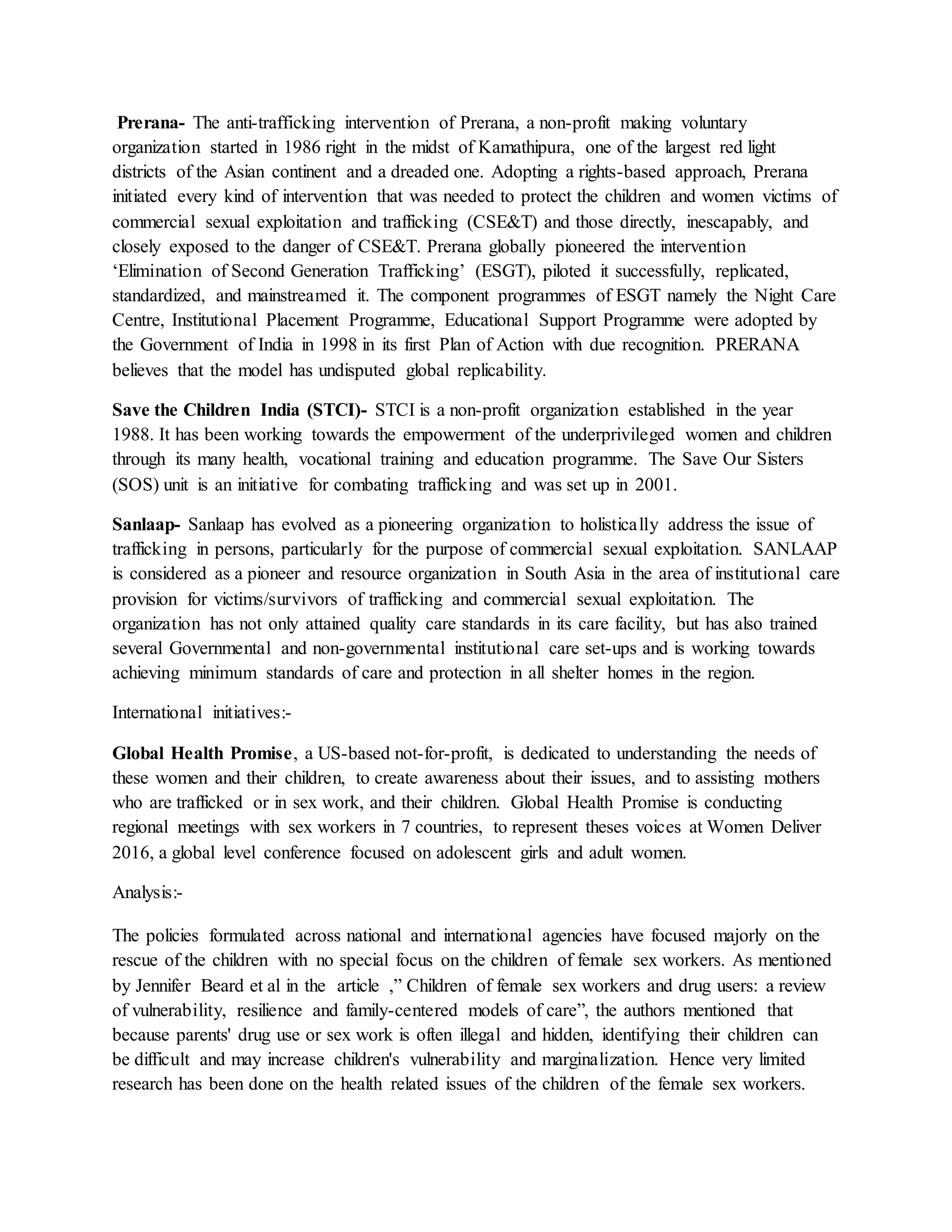 Prerana- The anti-trafficking intervention of Prerana, a non-profit making voluntary
organization started in 1986 right in the midst of Kamathipura, one of the largest red light
districts of the Asian continent and a dreaded one. Adopting a rights-based approach, Prerana
initiated every kind of intervention that was needed to protect the children and women victims of
commercial sexual exploitation and trafficking (CSE&T) and those directly, inescapably, and
closely exposed to the danger of CSE&T. Prerana globally pioneered the intervention
‘Elimination of Second Generation Trafficking’ (ESGT), piloted it successfully, replicated,
standardized, and mainstreamed it. The component programmes of ESGT namely the Night Care
Centre, Institutional Placement Programme, Educational Support Programme were adopted by
the Government of India in 1998 in its first Plan of Action with due recognition. PRERANA
believes that the model has undisputed global replicability.
Save the Children India (STCI)- STCI is a non-profit organization established in the year
1988. It has been working towards the empowerment of the underprivileged women and children
through its many health, vocational training and education programme. The Save Our Sisters
(SOS) unit is an initiative for combating trafficking and was set up in 2001.
Sanlaap- Sanlaap has evolved as a pioneering organization to holistically address the issue of
trafficking in persons, particularly for the purpose of commercial sexual exploitation. SANLAAP
is considered as a pioneer and resource organization in South Asia in the area of institutional care
provision for victims/survivors of trafficking and commercial sexual exploitation. The
organization has not only attained quality care standards in its care facility, but has also trained
several Governmental and non-governmental institutional care set-ups and is working towards
achieving minimum standards of care and protection in all shelter homes in the region.
International initiatives:-
Global Health Promise, a US-based not-for-profit, is dedicated to understanding the needs of
these women and their children, to create awareness about their issues, and to assisting mothers
who are trafficked or in sex work, and their children. Global Health Promise is conducting
regional meetings with sex workers in 7 countries, to represent theses voices at Women Deliver
2016, a global level conference focused on adolescent girls and adult women.
Analysis:-
The policies formulated across national and international agencies have focused majorly on the
rescue of the children with no special focus on the children of female sex workers. As mentioned
by Jennifer Beard et al in the article ,” Children of female sex workers and drug users: a review
of vulnerability, resilience and family-centered models of care”, the authors mentioned that
because parents' drug use or sex work is often illegal and hidden, identifying their children can
be difficult and may increase children's vulnerability and marginalization. Hence very limited
research has been done on the health related issues of the children of the female sex workers.
 