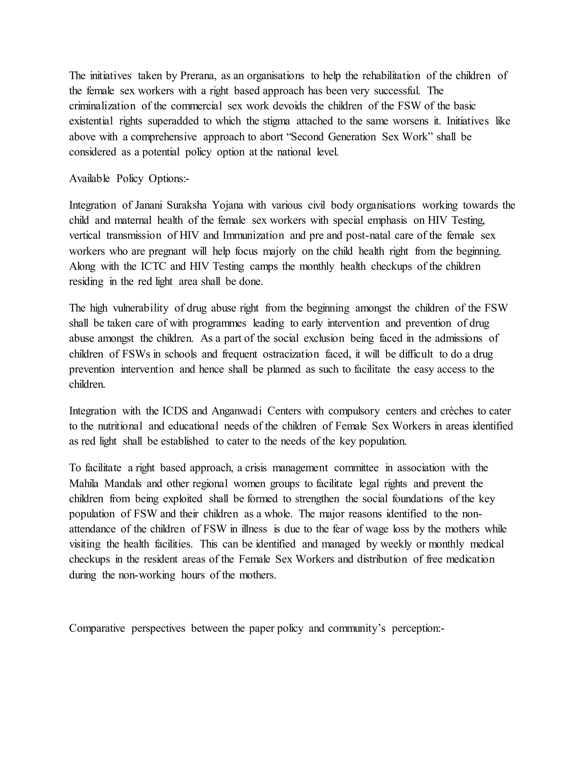The initiatives taken by Prerana, as an organisations to help the rehabilitation of the children of
the female sex workers with a right based approach has been very successful. The
criminalization of the commercial sex work devoids the children of the FSW of the basic
existential rights superadded to which the stigma attached to the same worsens it. Initiatives like
above with a comprehensive approach to abort “Second Generation Sex Work” shall be
considered as a potential policy option at the national level.
Available Policy Options:-
Integration of Janani Suraksha Yojana with various civil body organisations working towards the
child and maternal health of the female sex workers with special emphasis on HIV Testing,
vertical transmission of HIV and Immunization and pre and post-natal care of the female sex
workers who are pregnant will help focus majorly on the child health right from the beginning.
Along with the ICTC and HIV Testing camps the monthly health checkups of the children
residing in the red light area shall be done.
The high vulnerability of drug abuse right from the beginning amongst the children of the FSW
shall be taken care of with programmes leading to early intervention and prevention of drug
abuse amongst the children. As a part of the social exclusion being faced in the admissions of
children of FSWs in schools and frequent ostracization faced, it will be difficult to do a drug
prevention intervention and hence shall be planned as such to facilitate the easy access to the
children.
Integration with the ICDS and Anganwadi Centers with compulsory centers and crèches to cater
to the nutritional and educational needs of the children of Female Sex Workers in areas identified
as red light shall be established to cater to the needs of the key population.
To facilitate a right based approach, a crisis management committee in association with the
Mahila Mandals and other regional women groups to facilitate legal rights and prevent the
children from being exploited shall be formed to strengthen the social foundations of the key
population of FSW and their children as a whole. The major reasons identified to the non-
attendance of the children of FSW in illness is due to the fear of wage loss by the mothers while
visiting the health facilities. This can be identified and managed by weekly or monthly medical
checkups in the resident areas of the Female Sex Workers and distribution of free medication
during the non-working hours of the mothers.
Comparative perspectives between the paper policy and community’s perception:-
 