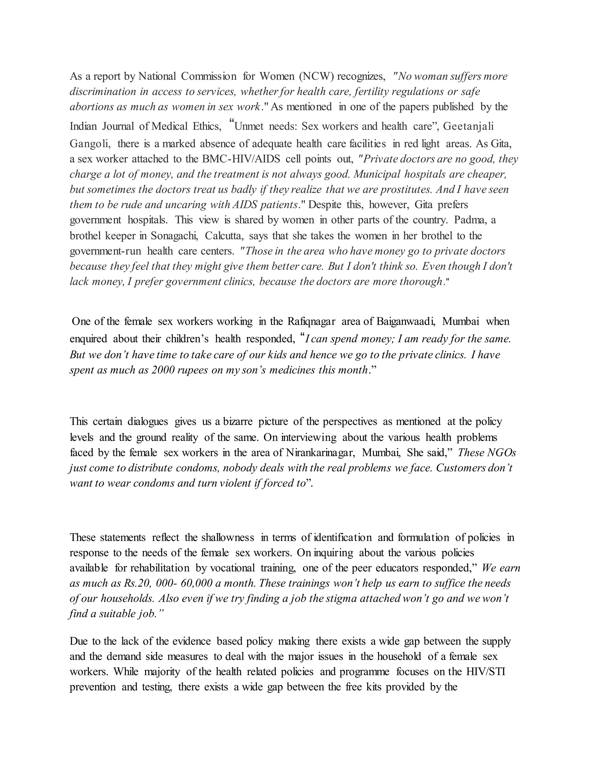 As a report by National Commission for Women (NCW) recognizes, "No woman suffers more
discrimination in access to services, whether for health care, fertility regulations or safe
abortions as much as women in sex work." As mentioned in one of the papers published by the
Indian Journal of Medical Ethics, “Unmet needs: Sex workers and health care”, Geetanjali
Gangoli, there is a marked absence of adequate health care facilities in red light areas. As Gita,
a sex worker attached to the BMC-HIV/AIDS cell points out, "Private doctors are no good, they
charge a lot of money, and the treatment is not always good. Municipal hospitals are cheaper,
but sometimes the doctors treat us badly if they realize that we are prostitutes. And I have seen
them to be rude and uncaring with AIDS patients." Despite this, however, Gita prefers
government hospitals. This view is shared by women in other parts of the country. Padma, a
brothel keeper in Sonagachi, Calcutta, says that she takes the women in her brothel to the
government-run health care centers. "Those in the area who have money go to private doctors
because they feel that they might give them better care. But I don't think so. Even though I don't
lack money, I prefer government clinics, because the doctors are more thorough."
One of the female sex workers working in the Rafiqnagar area of Baiganwaadi, Mumbai when
enquired about their children’s health responded, “I can spend money; I am ready for the same.
But we don’t have time to take care of our kids and hence we go to the private clinics. I have
spent as much as 2000 rupees on my son’s medicines this month.”
This certain dialogues gives us a bizarre picture of the perspectives as mentioned at the policy
levels and the ground reality of the same. On interviewing about the various health problems
faced by the female sex workers in the area of Nirankarinagar, Mumbai, She said,” These NGOs
just come to distribute condoms, nobody deals with the real problems we face. Customers don’t
want to wear condoms and turn violent if forced to”.
These statements reflect the shallowness in terms of identification and formulation of policies in
response to the needs of the female sex workers. On inquiring about the various policies
available for rehabilitation by vocational training, one of the peer educators responded,” We earn
as much as Rs.20, 000- 60,000 a month. These trainings won’t help us earn to suffice the needs
of our households. Also even if we try finding a job the stigma attached won’t go and we won’t
find a suitable job.”
Due to the lack of the evidence based policy making there exists a wide gap between the supply
and the demand side measures to deal with the major issues in the household of a female sex
workers. While majority of the health related policies and programme focuses on the HIV/STI
prevention and testing, there exists a wide gap between the free kits provided by the
 