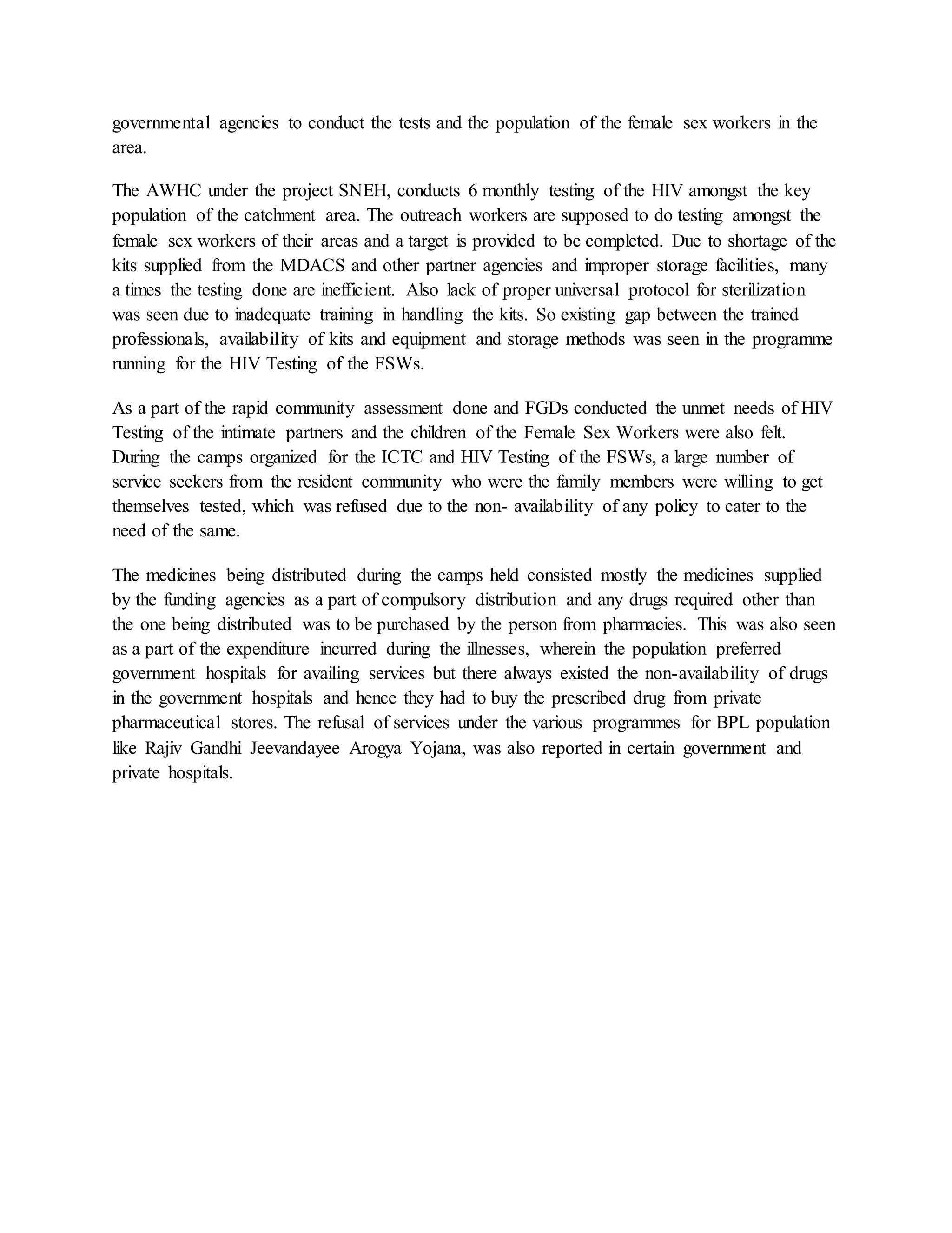 governmental agencies to conduct the tests and the population of the female sex workers in the
area.
The AWHC under the project SNEH, conducts 6 monthly testing of the HIV amongst the key
population of the catchment area. The outreach workers are supposed to do testing amongst the
female sex workers of their areas and a target is provided to be completed. Due to shortage of the
kits supplied from the MDACS and other partner agencies and improper storage facilities, many
a times the testing done are inefficient. Also lack of proper universal protocol for sterilization
was seen due to inadequate training in handling the kits. So existing gap between the trained
professionals, availability of kits and equipment and storage methods was seen in the programme
running for the HIV Testing of the FSWs.
As a part of the rapid community assessment done and FGDs conducted the unmet needs of HIV
Testing of the intimate partners and the children of the Female Sex Workers were also felt.
During the camps organized for the ICTC and HIV Testing of the FSWs, a large number of
service seekers from the resident community who were the family members were willing to get
themselves tested, which was refused due to the non- availability of any policy to cater to the
need of the same.
The medicines being distributed during the camps held consisted mostly the medicines supplied
by the funding agencies as a part of compulsory distribution and any drugs required other than
the one being distributed was to be purchased by the person from pharmacies. This was also seen
as a part of the expenditure incurred during the illnesses, wherein the population preferred
government hospitals for availing services but there always existed the non-availability of drugs
in the government hospitals and hence they had to buy the prescribed drug from private
pharmaceutical stores. The refusal of services under the various programmes for BPL population
like Rajiv Gandhi Jeevandayee Arogya Yojana, was also reported in certain government and
private hospitals.
 