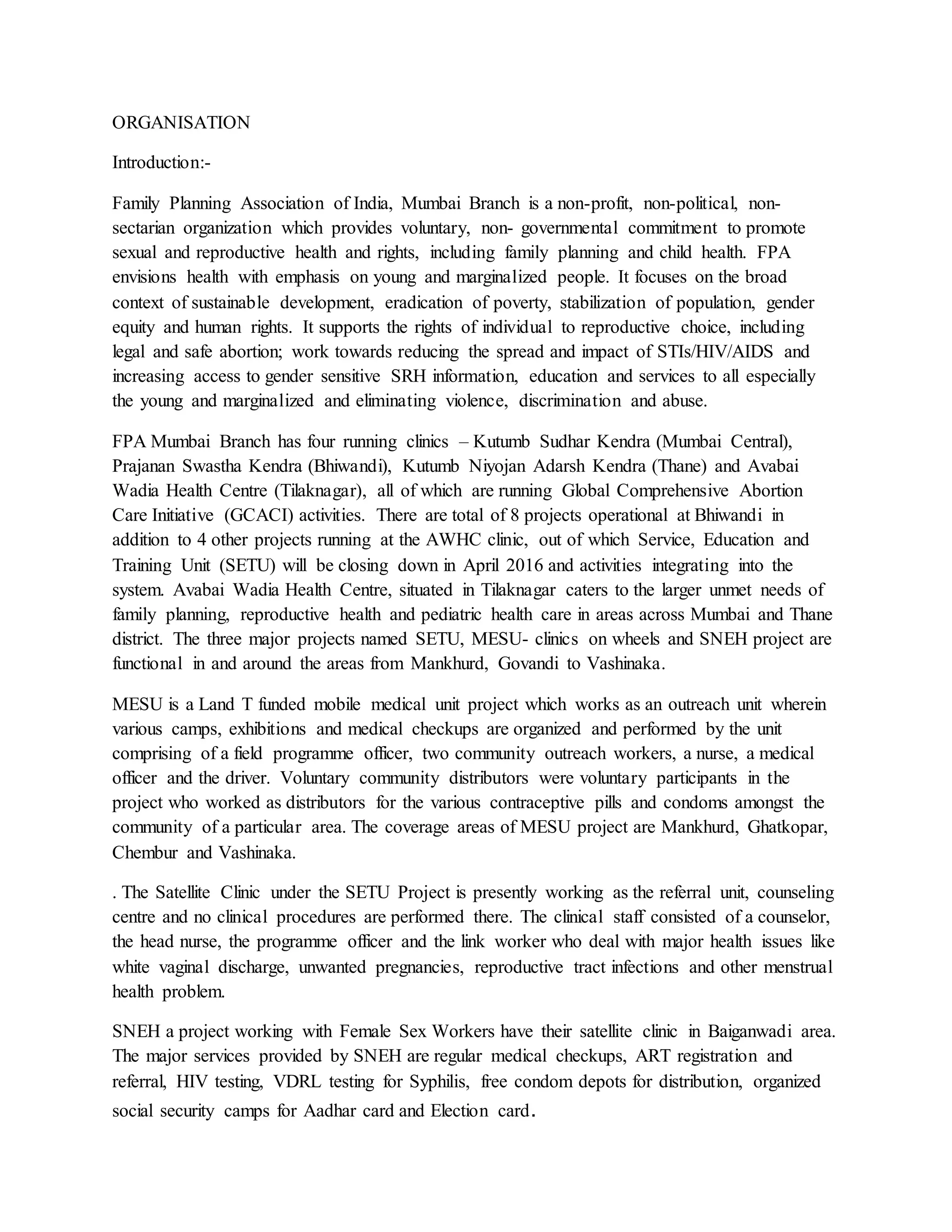 ORGANISATION
Introduction:-
Family Planning Association of India, Mumbai Branch is a non-profit, non-political, non-
sectarian organization which provides voluntary, non- governmental commitment to promote
sexual and reproductive health and rights, including family planning and child health. FPA
envisions health with emphasis on young and marginalized people. It focuses on the broad
context of sustainable development, eradication of poverty, stabilization of population, gender
equity and human rights. It supports the rights of individual to reproductive choice, including
legal and safe abortion; work towards reducing the spread and impact of STIs/HIV/AIDS and
increasing access to gender sensitive SRH information, education and services to all especially
the young and marginalized and eliminating violence, discrimination and abuse.
FPA Mumbai Branch has four running clinics – Kutumb Sudhar Kendra (Mumbai Central),
Prajanan Swastha Kendra (Bhiwandi), Kutumb Niyojan Adarsh Kendra (Thane) and Avabai
Wadia Health Centre (Tilaknagar), all of which are running Global Comprehensive Abortion
Care Initiative (GCACI) activities. There are total of 8 projects operational at Bhiwandi in
addition to 4 other projects running at the AWHC clinic, out of which Service, Education and
Training Unit (SETU) will be closing down in April 2016 and activities integrating into the
system. Avabai Wadia Health Centre, situated in Tilaknagar caters to the larger unmet needs of
family planning, reproductive health and pediatric health care in areas across Mumbai and Thane
district. The three major projects named SETU, MESU- clinics on wheels and SNEH project are
functional in and around the areas from Mankhurd, Govandi to Vashinaka.
MESU is a Land T funded mobile medical unit project which works as an outreach unit wherein
various camps, exhibitions and medical checkups are organized and performed by the unit
comprising of a field programme officer, two community outreach workers, a nurse, a medical
officer and the driver. Voluntary community distributors were voluntary participants in the
project who worked as distributors for the various contraceptive pills and condoms amongst the
community of a particular area. The coverage areas of MESU project are Mankhurd, Ghatkopar,
Chembur and Vashinaka.
. The Satellite Clinic under the SETU Project is presently working as the referral unit, counseling
centre and no clinical procedures are performed there. The clinical staff consisted of a counselor,
the head nurse, the programme officer and the link worker who deal with major health issues like
white vaginal discharge, unwanted pregnancies, reproductive tract infections and other menstrual
health problem.
SNEH a project working with Female Sex Workers have their satellite clinic in Baiganwadi area.
The major services provided by SNEH are regular medical checkups, ART registration and
referral, HIV testing, VDRL testing for Syphilis, free condom depots for distribution, organized
social security camps for Aadhar card and Election card.
 