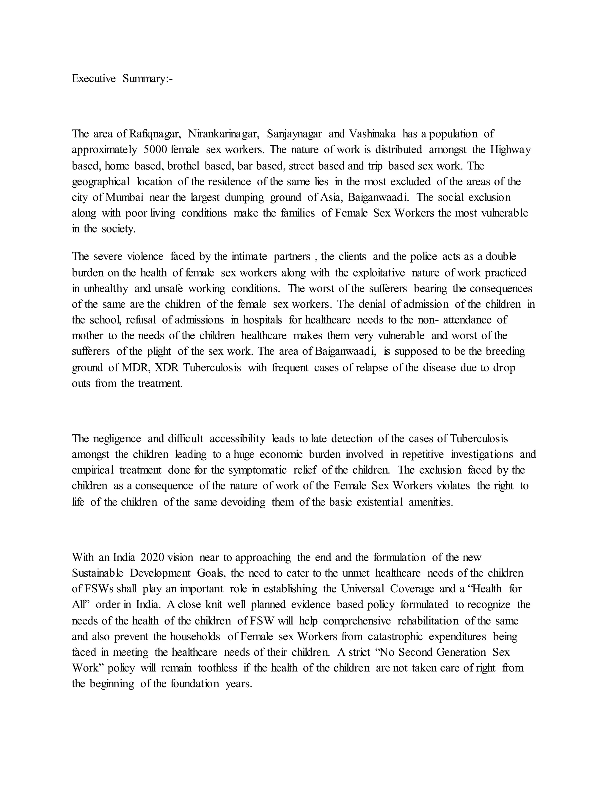 Executive Summary:-
The area of Rafiqnagar, Nirankarinagar, Sanjaynagar and Vashinaka has a population of
approximately 5000 female sex workers. The nature of work is distributed amongst the Highway
based, home based, brothel based, bar based, street based and trip based sex work. The
geographical location of the residence of the same lies in the most excluded of the areas of the
city of Mumbai near the largest dumping ground of Asia, Baiganwaadi. The social exclusion
along with poor living conditions make the families of Female Sex Workers the most vulnerable
in the society.
The severe violence faced by the intimate partners , the clients and the police acts as a double
burden on the health of female sex workers along with the exploitative nature of work practiced
in unhealthy and unsafe working conditions. The worst of the sufferers bearing the consequences
of the same are the children of the female sex workers. The denial of admission of the children in
the school, refusal of admissions in hospitals for healthcare needs to the non- attendance of
mother to the needs of the children healthcare makes them very vulnerable and worst of the
sufferers of the plight of the sex work. The area of Baiganwaadi, is supposed to be the breeding
ground of MDR, XDR Tuberculosis with frequent cases of relapse of the disease due to drop
outs from the treatment.
The negligence and difficult accessibility leads to late detection of the cases of Tuberculosis
amongst the children leading to a huge economic burden involved in repetitive investigations and
empirical treatment done for the symptomatic relief of the children. The exclusion faced by the
children as a consequence of the nature of work of the Female Sex Workers violates the right to
life of the children of the same devoiding them of the basic existential amenities.
With an India 2020 vision near to approaching the end and the formulation of the new
Sustainable Development Goals, the need to cater to the unmet healthcare needs of the children
of FSWs shall play an important role in establishing the Universal Coverage and a “Health for
All” order in India. A close knit well planned evidence based policy formulated to recognize the
needs of the health of the children of FSW will help comprehensive rehabilitation of the same
and also prevent the households of Female sex Workers from catastrophic expenditures being
faced in meeting the healthcare needs of their children. A strict “No Second Generation Sex
Work” policy will remain toothless if the health of the children are not taken care of right from
the beginning of the foundation years.
 