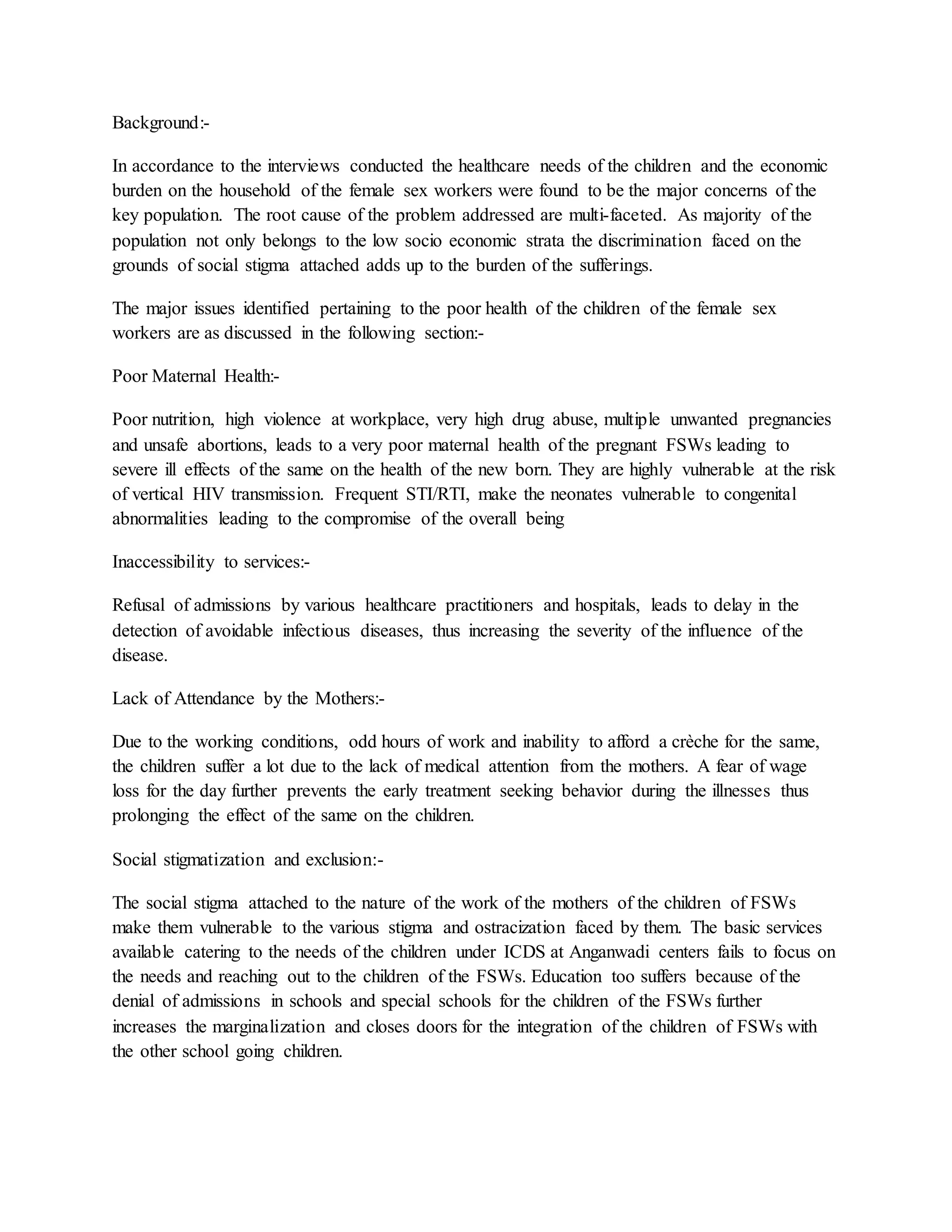 Background:-
In accordance to the interviews conducted the healthcare needs of the children and the economic
burden on the household of the female sex workers were found to be the major concerns of the
key population. The root cause of the problem addressed are multi-faceted. As majority of the
population not only belongs to the low socio economic strata the discrimination faced on the
grounds of social stigma attached adds up to the burden of the sufferings.
The major issues identified pertaining to the poor health of the children of the female sex
workers are as discussed in the following section:-
Poor Maternal Health:-
Poor nutrition, high violence at workplace, very high drug abuse, multiple unwanted pregnancies
and unsafe abortions, leads to a very poor maternal health of the pregnant FSWs leading to
severe ill effects of the same on the health of the new born. They are highly vulnerable at the risk
of vertical HIV transmission. Frequent STI/RTI, make the neonates vulnerable to congenital
abnormalities leading to the compromise of the overall being
Inaccessibility to services:-
Refusal of admissions by various healthcare practitioners and hospitals, leads to delay in the
detection of avoidable infectious diseases, thus increasing the severity of the influence of the
disease.
Lack of Attendance by the Mothers:-
Due to the working conditions, odd hours of work and inability to afford a crèche for the same,
the children suffer a lot due to the lack of medical attention from the mothers. A fear of wage
loss for the day further prevents the early treatment seeking behavior during the illnesses thus
prolonging the effect of the same on the children.
Social stigmatization and exclusion:-
The social stigma attached to the nature of the work of the mothers of the children of FSWs
make them vulnerable to the various stigma and ostracization faced by them. The basic services
available catering to the needs of the children under ICDS at Anganwadi centers fails to focus on
the needs and reaching out to the children of the FSWs. Education too suffers because of the
denial of admissions in schools and special schools for the children of the FSWs further
increases the marginalization and closes doors for the integration of the children of FSWs with
the other school going children.
 