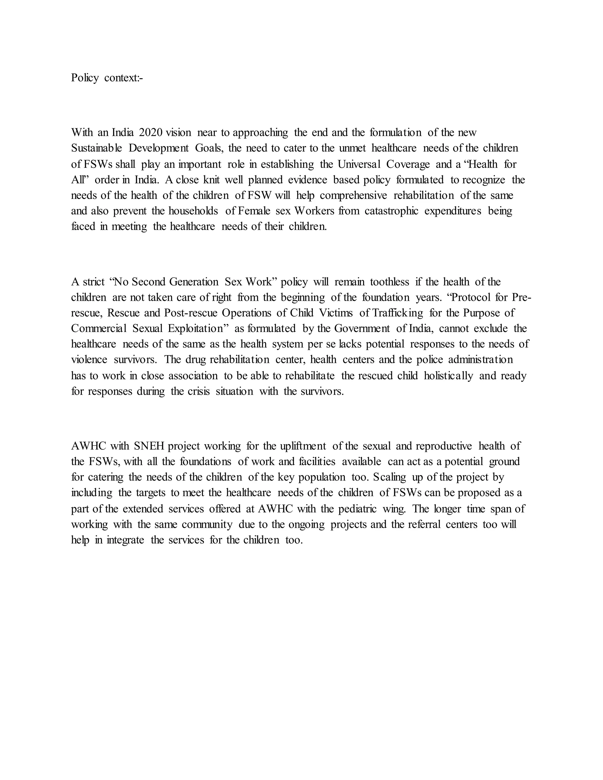 Policy context:-
With an India 2020 vision near to approaching the end and the formulation of the new
Sustainable Development Goals, the need to cater to the unmet healthcare needs of the children
of FSWs shall play an important role in establishing the Universal Coverage and a “Health for
All” order in India. A close knit well planned evidence based policy formulated to recognize the
needs of the health of the children of FSW will help comprehensive rehabilitation of the same
and also prevent the households of Female sex Workers from catastrophic expenditures being
faced in meeting the healthcare needs of their children.
A strict “No Second Generation Sex Work” policy will remain toothless if the health of the
children are not taken care of right from the beginning of the foundation years. “Protocol for Pre-
rescue, Rescue and Post-rescue Operations of Child Victims of Trafficking for the Purpose of
Commercial Sexual Exploitation” as formulated by the Government of India, cannot exclude the
healthcare needs of the same as the health system per se lacks potential responses to the needs of
violence survivors. The drug rehabilitation center, health centers and the police administration
has to work in close association to be able to rehabilitate the rescued child holistically and ready
for responses during the crisis situation with the survivors.
AWHC with SNEH project working for the upliftment of the sexual and reproductive health of
the FSWs, with all the foundations of work and facilities available can act as a potential ground
for catering the needs of the children of the key population too. Scaling up of the project by
including the targets to meet the healthcare needs of the children of FSWs can be proposed as a
part of the extended services offered at AWHC with the pediatric wing. The longer time span of
working with the same community due to the ongoing projects and the referral centers too will
help in integrate the services for the children too.
 