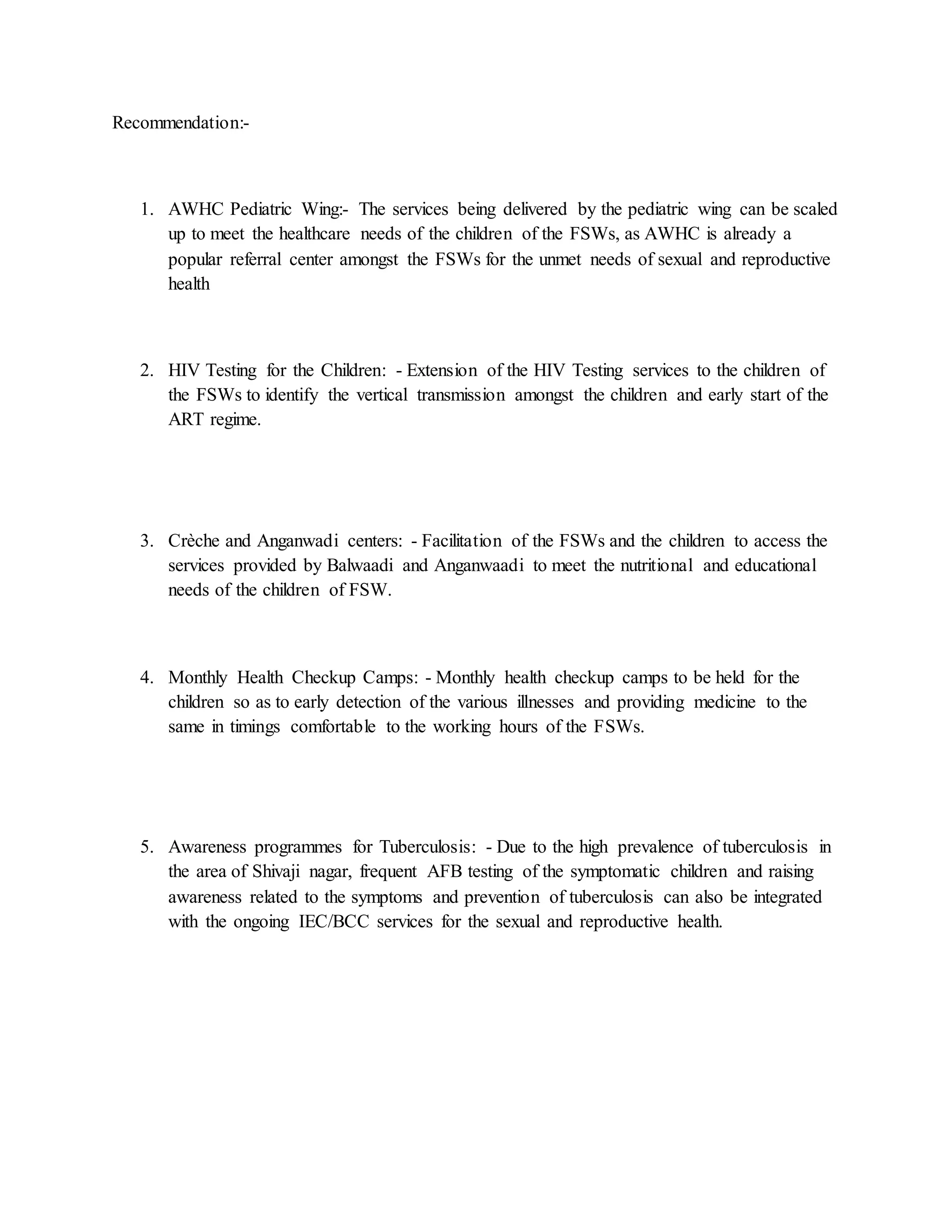 Recommendation:-
1. AWHC Pediatric Wing:- The services being delivered by the pediatric wing can be scaled
up to meet the healthcare needs of the children of the FSWs, as AWHC is already a
popular referral center amongst the FSWs for the unmet needs of sexual and reproductive
health
2. HIV Testing for the Children: - Extension of the HIV Testing services to the children of
the FSWs to identify the vertical transmission amongst the children and early start of the
ART regime.
3. Crèche and Anganwadi centers: - Facilitation of the FSWs and the children to access the
services provided by Balwaadi and Anganwaadi to meet the nutritional and educational
needs of the children of FSW.
4. Monthly Health Checkup Camps: - Monthly health checkup camps to be held for the
children so as to early detection of the various illnesses and providing medicine to the
same in timings comfortable to the working hours of the FSWs.
5. Awareness programmes for Tuberculosis: - Due to the high prevalence of tuberculosis in
the area of Shivaji nagar, frequent AFB testing of the symptomatic children and raising
awareness related to the symptoms and prevention of tuberculosis can also be integrated
with the ongoing IEC/BCC services for the sexual and reproductive health.
 