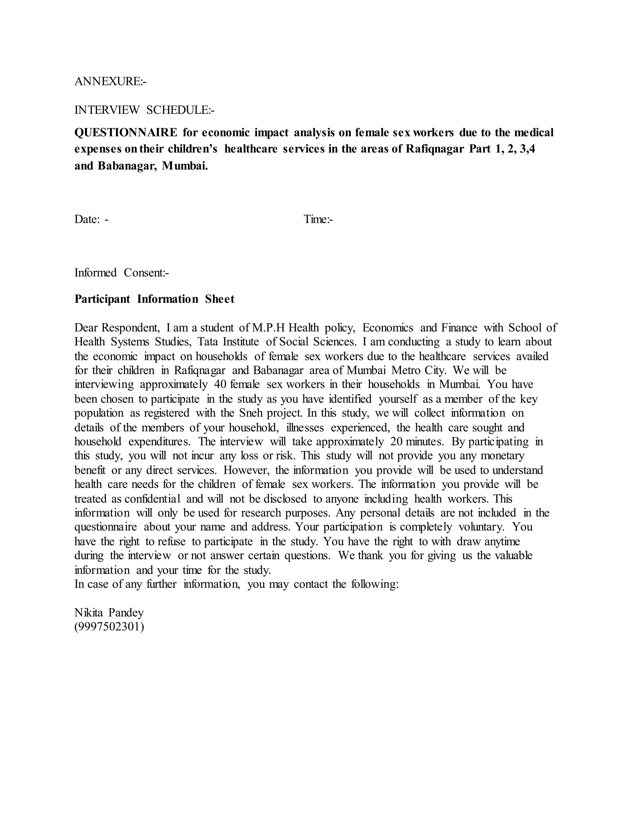 ANNEXURE:-
INTERVIEW SCHEDULE:-
QUESTIONNAIRE for economic impact analysis on female sex workers due to the medical
expenses ontheir children’s healthcare services in the areas of Rafiqnagar Part 1, 2, 3,4
and Babanagar, Mumbai.
Date: - Time:-
Informed Consent:-
Participant Information Sheet
Dear Respondent, I am a student of M.P.H Health policy, Economics and Finance with School of
Health Systems Studies, Tata Institute of Social Sciences. I am conducting a study to learn about
the economic impact on households of female sex workers due to the healthcare services availed
for their children in Rafiqnagar and Babanagar area of Mumbai Metro City. We will be
interviewing approximately 40 female sex workers in their households in Mumbai. You have
been chosen to participate in the study as you have identified yourself as a member of the key
population as registered with the Sneh project. In this study, we will collect information on
details of the members of your household, illnesses experienced, the health care sought and
household expenditures. The interview will take approximately 20 minutes. By participating in
this study, you will not incur any loss or risk. This study will not provide you any monetary
benefit or any direct services. However, the information you provide will be used to understand
health care needs for the children of female sex workers. The information you provide will be
treated as confidential and will not be disclosed to anyone including health workers. This
information will only be used for research purposes. Any personal details are not included in the
questionnaire about your name and address. Your participation is completely voluntary. You
have the right to refuse to participate in the study. You have the right to with draw anytime
during the interview or not answer certain questions. We thank you for giving us the valuable
information and your time for the study.
In case of any further information, you may contact the following:
Nikita Pandey
(9997502301)
 