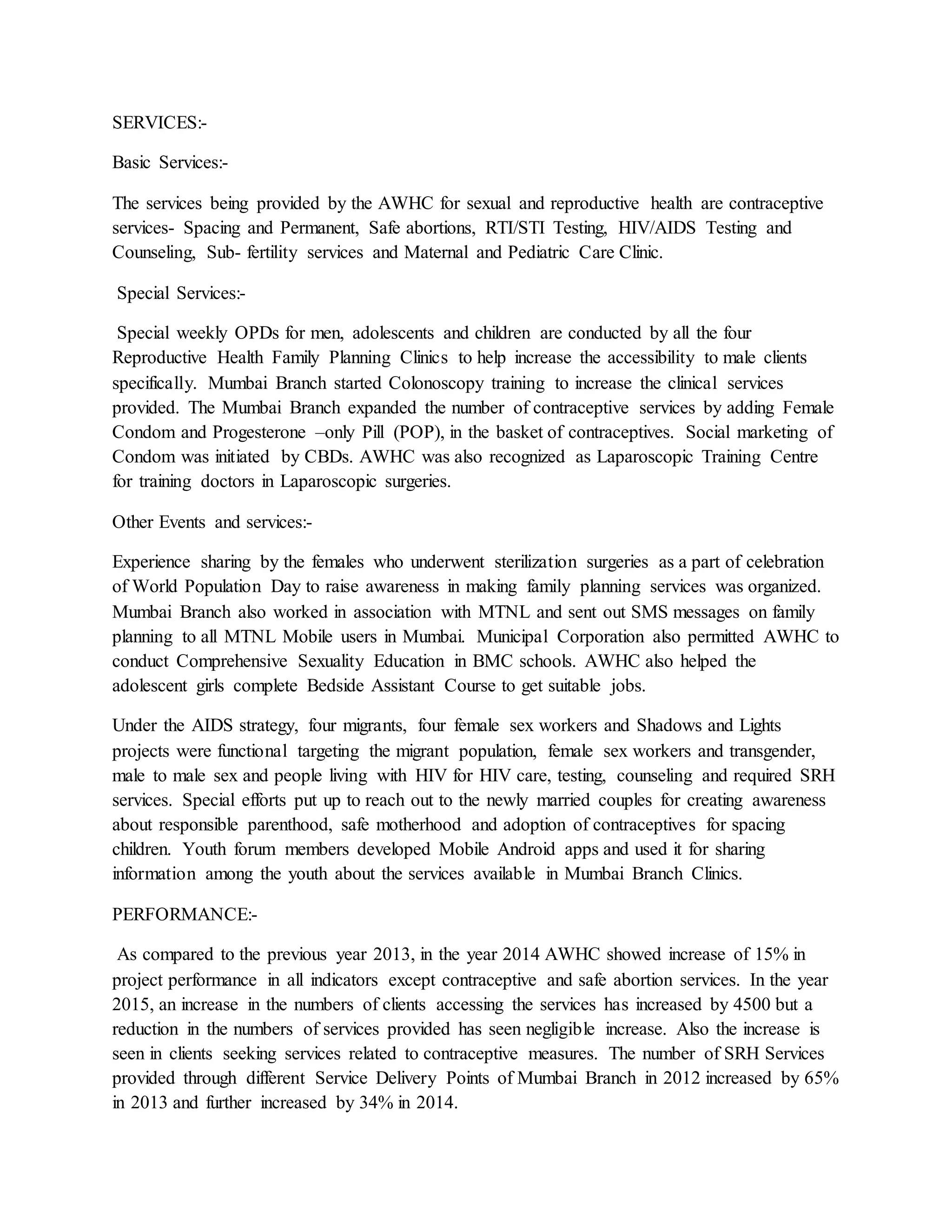 SERVICES:-
Basic Services:-
The services being provided by the AWHC for sexual and reproductive health are contraceptive
services- Spacing and Permanent, Safe abortions, RTI/STI Testing, HIV/AIDS Testing and
Counseling, Sub- fertility services and Maternal and Pediatric Care Clinic.
Special Services:-
Special weekly OPDs for men, adolescents and children are conducted by all the four
Reproductive Health Family Planning Clinics to help increase the accessibility to male clients
specifically. Mumbai Branch started Colonoscopy training to increase the clinical services
provided. The Mumbai Branch expanded the number of contraceptive services by adding Female
Condom and Progesterone –only Pill (POP), in the basket of contraceptives. Social marketing of
Condom was initiated by CBDs. AWHC was also recognized as Laparoscopic Training Centre
for training doctors in Laparoscopic surgeries.
Other Events and services:-
Experience sharing by the females who underwent sterilization surgeries as a part of celebration
of World Population Day to raise awareness in making family planning services was organized.
Mumbai Branch also worked in association with MTNL and sent out SMS messages on family
planning to all MTNL Mobile users in Mumbai. Municipal Corporation also permitted AWHC to
conduct Comprehensive Sexuality Education in BMC schools. AWHC also helped the
adolescent girls complete Bedside Assistant Course to get suitable jobs.
Under the AIDS strategy, four migrants, four female sex workers and Shadows and Lights
projects were functional targeting the migrant population, female sex workers and transgender,
male to male sex and people living with HIV for HIV care, testing, counseling and required SRH
services. Special efforts put up to reach out to the newly married couples for creating awareness
about responsible parenthood, safe motherhood and adoption of contraceptives for spacing
children. Youth forum members developed Mobile Android apps and used it for sharing
information among the youth about the services available in Mumbai Branch Clinics.
PERFORMANCE:-
As compared to the previous year 2013, in the year 2014 AWHC showed increase of 15% in
project performance in all indicators except contraceptive and safe abortion services. In the year
2015, an increase in the numbers of clients accessing the services has increased by 4500 but a
reduction in the numbers of services provided has seen negligible increase. Also the increase is
seen in clients seeking services related to contraceptive measures. The number of SRH Services
provided through different Service Delivery Points of Mumbai Branch in 2012 increased by 65%
in 2013 and further increased by 34% in 2014.
 