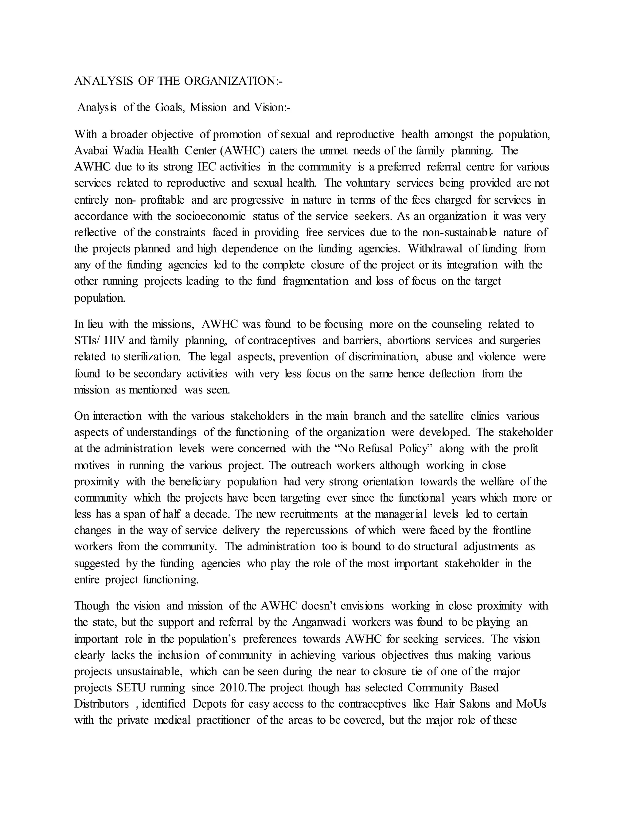 ANALYSIS OF THE ORGANIZATION:-
Analysis of the Goals, Mission and Vision:-
With a broader objective of promotion of sexual and reproductive health amongst the population,
Avabai Wadia Health Center (AWHC) caters the unmet needs of the family planning. The
AWHC due to its strong IEC activities in the community is a preferred referral centre for various
services related to reproductive and sexual health. The voluntary services being provided are not
entirely non- profitable and are progressive in nature in terms of the fees charged for services in
accordance with the socioeconomic status of the service seekers. As an organization it was very
reflective of the constraints faced in providing free services due to the non-sustainable nature of
the projects planned and high dependence on the funding agencies. Withdrawal of funding from
any of the funding agencies led to the complete closure of the project or its integration with the
other running projects leading to the fund fragmentation and loss of focus on the target
population.
In lieu with the missions, AWHC was found to be focusing more on the counseling related to
STIs/ HIV and family planning, of contraceptives and barriers, abortions services and surgeries
related to sterilization. The legal aspects, prevention of discrimination, abuse and violence were
found to be secondary activities with very less focus on the same hence deflection from the
mission as mentioned was seen.
On interaction with the various stakeholders in the main branch and the satellite clinics various
aspects of understandings of the functioning of the organization were developed. The stakeholder
at the administration levels were concerned with the “No Refusal Policy” along with the profit
motives in running the various project. The outreach workers although working in close
proximity with the beneficiary population had very strong orientation towards the welfare of the
community which the projects have been targeting ever since the functional years which more or
less has a span of half a decade. The new recruitments at the managerial levels led to certain
changes in the way of service delivery the repercussions of which were faced by the frontline
workers from the community. The administration too is bound to do structural adjustments as
suggested by the funding agencies who play the role of the most important stakeholder in the
entire project functioning.
Though the vision and mission of the AWHC doesn’t envisions working in close proximity with
the state, but the support and referral by the Anganwadi workers was found to be playing an
important role in the population’s preferences towards AWHC for seeking services. The vision
clearly lacks the inclusion of community in achieving various objectives thus making various
projects unsustainable, which can be seen during the near to closure tie of one of the major
projects SETU running since 2010.The project though has selected Community Based
Distributors , identified Depots for easy access to the contraceptives like Hair Salons and MoUs
with the private medical practitioner of the areas to be covered, but the major role of these
 