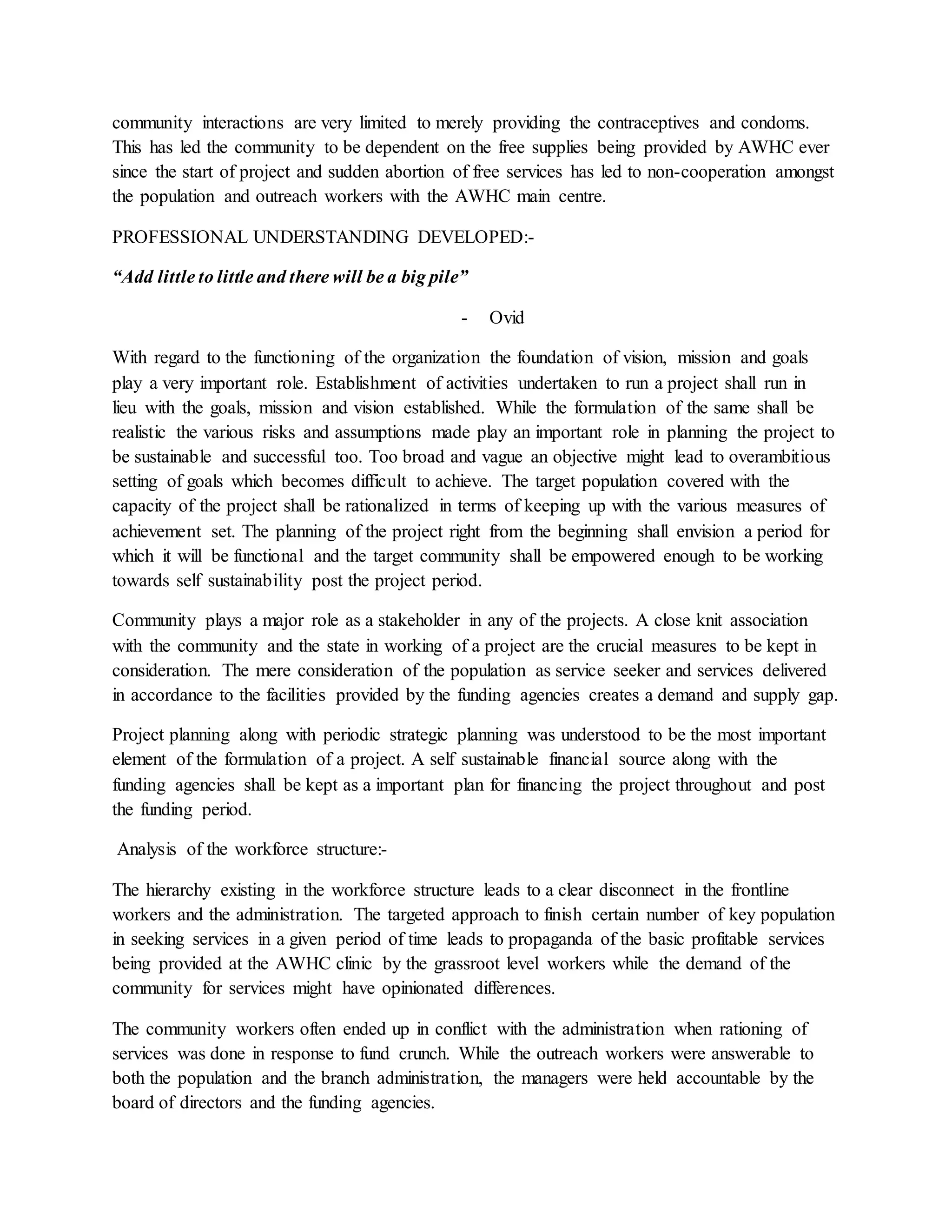 community interactions are very limited to merely providing the contraceptives and condoms.
This has led the community to be dependent on the free supplies being provided by AWHC ever
since the start of project and sudden abortion of free services has led to non-cooperation amongst
the population and outreach workers with the AWHC main centre.
PROFESSIONAL UNDERSTANDING DEVELOPED:-
“Add little to little and there will be a big pile”
- Ovid
With regard to the functioning of the organization the foundation of vision, mission and goals
play a very important role. Establishment of activities undertaken to run a project shall run in
lieu with the goals, mission and vision established. While the formulation of the same shall be
realistic the various risks and assumptions made play an important role in planning the project to
be sustainable and successful too. Too broad and vague an objective might lead to overambitious
setting of goals which becomes difficult to achieve. The target population covered with the
capacity of the project shall be rationalized in terms of keeping up with the various measures of
achievement set. The planning of the project right from the beginning shall envision a period for
which it will be functional and the target community shall be empowered enough to be working
towards self sustainability post the project period.
Community plays a major role as a stakeholder in any of the projects. A close knit association
with the community and the state in working of a project are the crucial measures to be kept in
consideration. The mere consideration of the population as service seeker and services delivered
in accordance to the facilities provided by the funding agencies creates a demand and supply gap.
Project planning along with periodic strategic planning was understood to be the most important
element of the formulation of a project. A self sustainable financial source along with the
funding agencies shall be kept as a important plan for financing the project throughout and post
the funding period.
Analysis of the workforce structure:-
The hierarchy existing in the workforce structure leads to a clear disconnect in the frontline
workers and the administration. The targeted approach to finish certain number of key population
in seeking services in a given period of time leads to propaganda of the basic profitable services
being provided at the AWHC clinic by the grassroot level workers while the demand of the
community for services might have opinionated differences.
The community workers often ended up in conflict with the administration when rationing of
services was done in response to fund crunch. While the outreach workers were answerable to
both the population and the branch administration, the managers were held accountable by the
board of directors and the funding agencies.
 