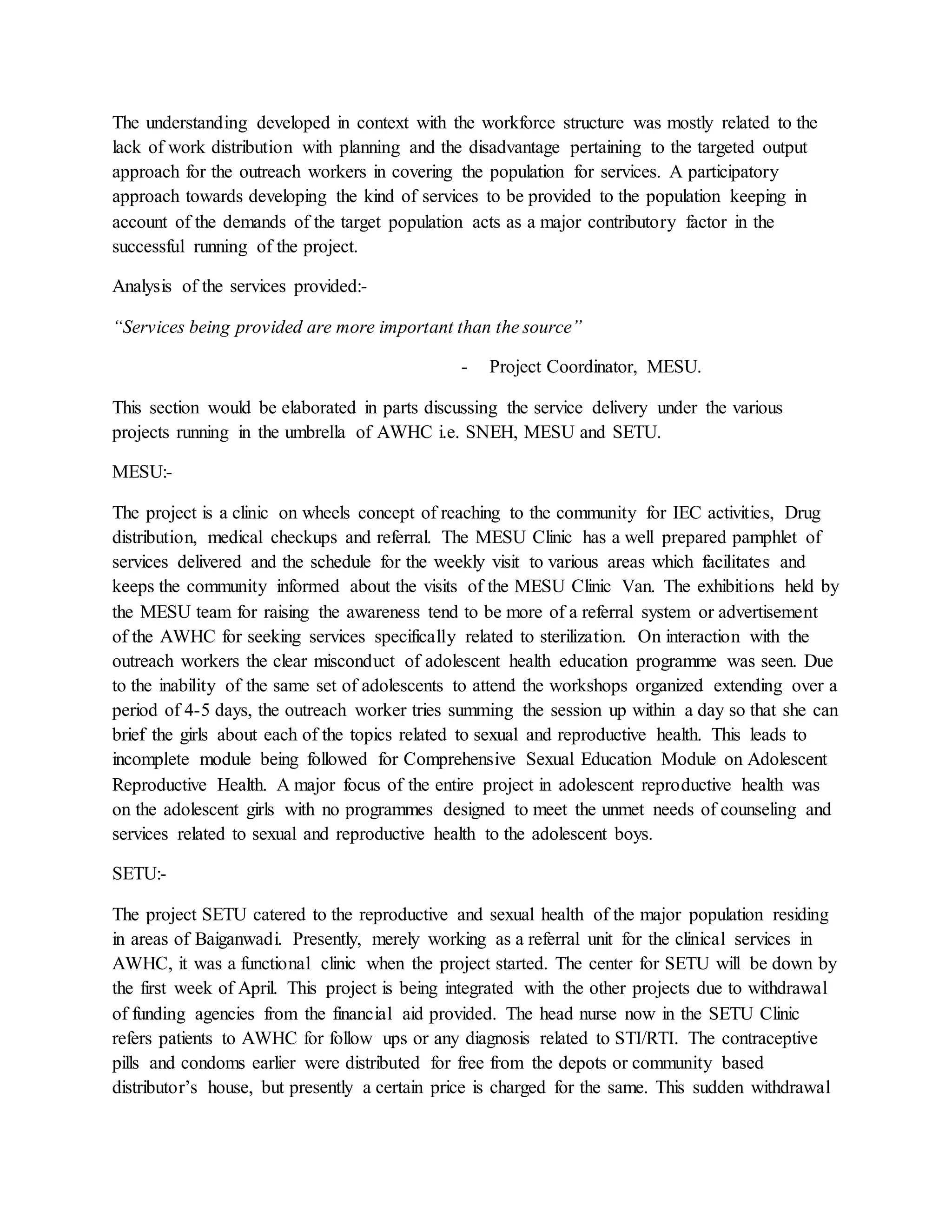 The understanding developed in context with the workforce structure was mostly related to the
lack of work distribution with planning and the disadvantage pertaining to the targeted output
approach for the outreach workers in covering the population for services. A participatory
approach towards developing the kind of services to be provided to the population keeping in
account of the demands of the target population acts as a major contributory factor in the
successful running of the project.
Analysis of the services provided:-
“Services being provided are more important than the source”
- Project Coordinator, MESU.
This section would be elaborated in parts discussing the service delivery under the various
projects running in the umbrella of AWHC i.e. SNEH, MESU and SETU.
MESU:-
The project is a clinic on wheels concept of reaching to the community for IEC activities, Drug
distribution, medical checkups and referral. The MESU Clinic has a well prepared pamphlet of
services delivered and the schedule for the weekly visit to various areas which facilitates and
keeps the community informed about the visits of the MESU Clinic Van. The exhibitions held by
the MESU team for raising the awareness tend to be more of a referral system or advertisement
of the AWHC for seeking services specifically related to sterilization. On interaction with the
outreach workers the clear misconduct of adolescent health education programme was seen. Due
to the inability of the same set of adolescents to attend the workshops organized extending over a
period of 4-5 days, the outreach worker tries summing the session up within a day so that she can
brief the girls about each of the topics related to sexual and reproductive health. This leads to
incomplete module being followed for Comprehensive Sexual Education Module on Adolescent
Reproductive Health. A major focus of the entire project in adolescent reproductive health was
on the adolescent girls with no programmes designed to meet the unmet needs of counseling and
services related to sexual and reproductive health to the adolescent boys.
SETU:-
The project SETU catered to the reproductive and sexual health of the major population residing
in areas of Baiganwadi. Presently, merely working as a referral unit for the clinical services in
AWHC, it was a functional clinic when the project started. The center for SETU will be down by
the first week of April. This project is being integrated with the other projects due to withdrawal
of funding agencies from the financial aid provided. The head nurse now in the SETU Clinic
refers patients to AWHC for follow ups or any diagnosis related to STI/RTI. The contraceptive
pills and condoms earlier were distributed for free from the depots or community based
distributor’s house, but presently a certain price is charged for the same. This sudden withdrawal
 