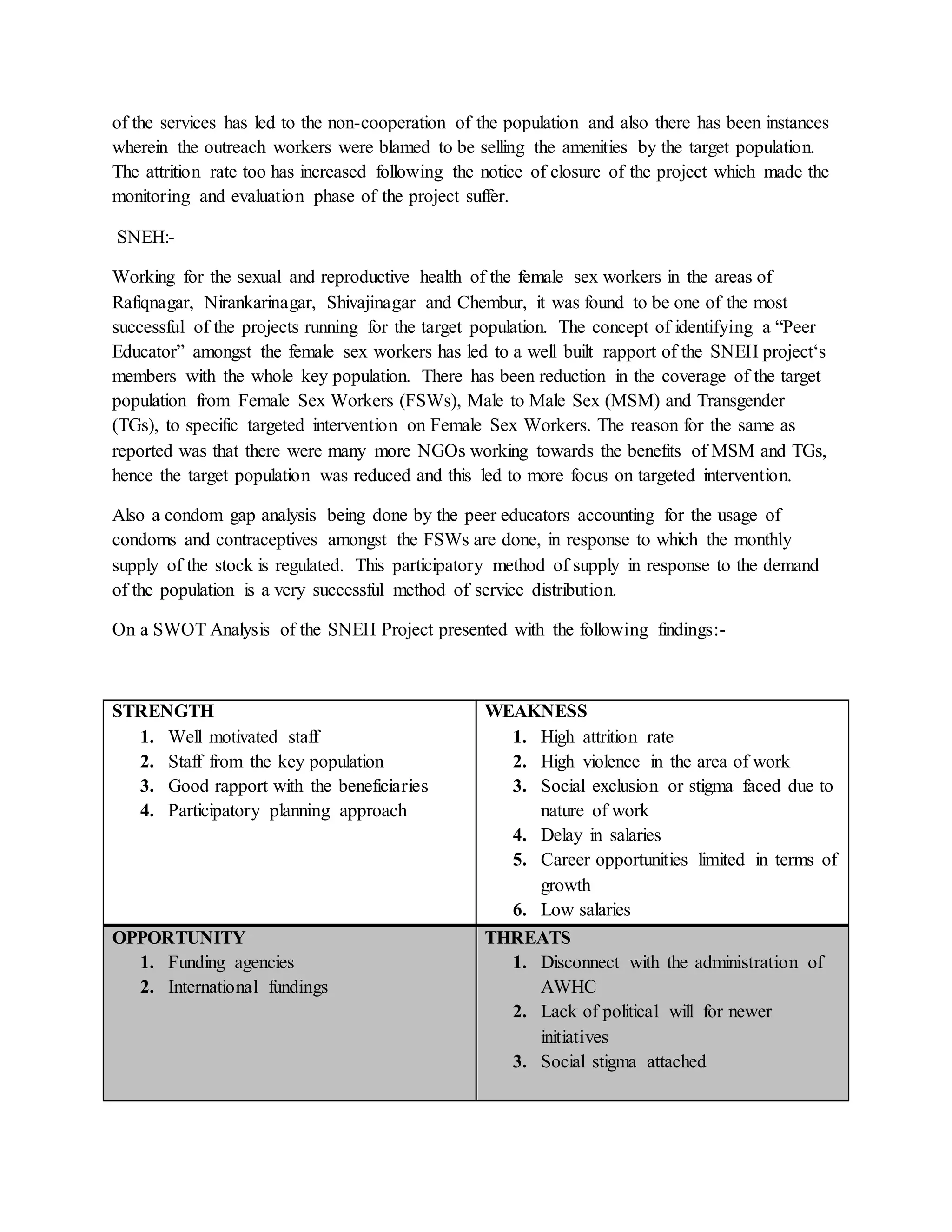 of the services has led to the non-cooperation of the population and also there has been instances
wherein the outreach workers were blamed to be selling the amenities by the target population.
The attrition rate too has increased following the notice of closure of the project which made the
monitoring and evaluation phase of the project suffer.
SNEH:-
Working for the sexual and reproductive health of the female sex workers in the areas of
Rafiqnagar, Nirankarinagar, Shivajinagar and Chembur, it was found to be one of the most
successful of the projects running for the target population. The concept of identifying a “Peer
Educator” amongst the female sex workers has led to a well built rapport of the SNEH project‘s
members with the whole key population. There has been reduction in the coverage of the target
population from Female Sex Workers (FSWs), Male to Male Sex (MSM) and Transgender
(TGs), to specific targeted intervention on Female Sex Workers. The reason for the same as
reported was that there were many more NGOs working towards the benefits of MSM and TGs,
hence the target population was reduced and this led to more focus on targeted intervention.
Also a condom gap analysis being done by the peer educators accounting for the usage of
condoms and contraceptives amongst the FSWs are done, in response to which the monthly
supply of the stock is regulated. This participatory method of supply in response to the demand
of the population is a very successful method of service distribution.
On a SWOT Analysis of the SNEH Project presented with the following findings:-
STRENGTH
1. Well motivated staff
2. Staff from the key population
3. Good rapport with the beneficiaries
4. Participatory planning approach
WEAKNESS
1. High attrition rate
2. High violence in the area of work
3. Social exclusion or stigma faced due to
nature of work
4. Delay in salaries
5. Career opportunities limited in terms of
growth
6. Low salaries
OPPORTUNITY
1. Funding agencies
2. International fundings
THREATS
1. Disconnect with the administration of
AWHC
2. Lack of political will for newer
initiatives
3. Social stigma attached
 