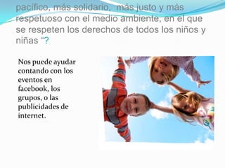 pacífico, más solidario, más justo y más
respetuoso con el medio ambiente, en el que
se respeten los derechos de todos los niños y
niñas “?

Nos puede ayudar
contando con los
eventos en
facebook, los
grupos, o las
publicidades de
internet.
 