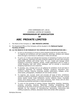 ( 1 )
(THE COMPANIES ACT, 2013)
(COMPANY LIMITED BY SHARES)
MEMORANDUM OF ASSOCIATION
OF
ABC PRIVATE LIMITED
I. The Name of the Company is:- ABC PRIVATE LIMITED.
II. The Registered Office of the Company will be situated in the National Capital
Territory of Delhi.
III. (A) THE OBJECTS TO BE PURSUED BY THE COMPANY ON ITS INCORPORATION ARE:—
1. To carry on the business of running an online shopping portal for art and crafts item.
To organise art exhibitions and sell sculptures, paintings, artifacts and related
items through e-commerce or otherwise in India and abroad.
2. To carry on in India and abroad the business of marketing of works of art and
craft, sculptures, paintings and other products related to art and craft including
handicrafts, artifacts and similar items. To own, create and manage online
shopping e-commerce websites, portals, mobile applications and to create a
virtual shopping mall with online catalogue and to provide a convenient
shopping experience to its customers.
3. To develop, own, manage and run art galleries for exhibition of art and deal in
sculptures, paintings, art products, artifacts, sculpture, decorative arts,
furniture, textiles, costume, drawings, pastels, watercolors, collages, prints,
artist books, photographs, installation art and similar articles.
4. To organise, aid, counsel, assist and promote all types of fairs, exhibitions
including sculpture exhibitions, painting exhibitions, performance arts, musical
shows, poetry recital, trade exhibitions, events, celebrity shows, charitable
shows, fund raising events, rural shows, premiers, laser shows and all other
connected promotional activities in India and abroad.
5. To carry on the business of casting, forging, fabricating, sheeting, stamping,
pressing, extruding, drawing, flattening, molding, straightening, heat
treatment of all kinds of ferrous and non-ferrous materials, metals and alloys
specially for the purpose of manufacturing, decorating, improvising and
crafting sculptures, artifacts, decorative items and similar other products.
Workplace Warranty
 