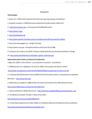 Bibliografía
Terminología:
1. Brown,R.F. (1957) CollinsSpanish GemDictionary,Spa-Eng,Eng-Spa.GreatBritain
2. Campillo-Cuauhtli,H.(1979) DiccionarioCastellanoIlustradoLexikon.MéxicoD.F.
3. http://ezinearticles.com –Investingsection&401k/IRA section
4. http://www.irs.gov
5. http://pewhispanic.org
6. http://www.spanish-translator-services.com/dictionaries/finance-spanish-english/
7. http://translate.google.com –Google Translate
8. http://www.uscis.gov –ImmigrationReformandControl Actof 1986
9. Velázquezde laCadena,M.(1974) VelázquezSpa&Eng Dictionary,New RevisedEdition.Chicago
10. http://www.wordreference.com/english_spanish_dictionary.asp
Informaciónsobreel tema y lateoría de la traducción:
i.Baker,M. (1992) In otherWords – a coursebookontranslation. GreatBritain.
ii. CNNExpansión.com.Updegrave,W.(June 21,2010) ¿Preocupado a los20 por el retiro?
http://www.cnnexpansion.com/mi-dinero/2010/10/20/preocupado-por-el-retiro-a-los-20-
iii. Employee BenefitResearchInstitute(2010) Cómo ahorrarpara su futuro- una guía para su seguridad
financiera - http://www.ebri.org/
iv.401klookup.com(March 4, 2008) 8 Reasonsto NeverBorrow fromYour 401k Retirement Plan -
http://www.401klookup.com/borrow-from-401k.html
v. Index FundAdvisors(2010) ¡Ahorra hoy! - http://www.ifa.com/401k/401kspanish/savetoday_s.asp
vi.The MotleyFool (2010) The Birds 'n' Bees of Your401k –
http://www.fool.com/money/401k/401k0.htm
vii.UnitedStatesDepartmentof Labor(2010) Las10 MejoresManerasdePrepararsePara La Jubilación -
http://www.dol.gov/ebsa/publications/top10spn.htm
B i b l i o g r a f í a |P á g i n a 1 0
 