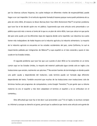 por las diversas culturas hispanas, las cuales trabajan en diferentes niveles de responsabilidad, puede
llegar a ser casi imposible. En el artículo siguiente llamado 8 razones porque nunca pedir préstamos de su
plan de retiro 401k, (8 reasons to Never Borrow from Your 401k Retirement Plan(ii)) el primer problema
que tuve fue el de decidir quién era mi público. Suponiendo que este articulo sería presentado a un
público que está más o menos al tanto de lo que es un plan de retiro 401k, tuve que ubicar en que parte
del país sería usado y en los diferentes tipos de negocios donde sería repartido. Las industrias las cuales
tienen más trabajadores de habla hispana son la industria agrícola y la industria alimentaria. La mayoría
de la industria agrícola se encuentra en los estados occidentales del país, como California, la cual es
mayormente poblada por inmigrantes de México(6) y cuyo español es el más conocido y quizá el más
usado en los Estados Unidos.
El segundo problema que tuve fue que aun cuando el plan 401k se ha convertido en un tema
común aquí en los Estados Unidos, la mayoría del material publicado sigue siendo solo en inglés y las
traducciones que existen, realmente son pésimas.(iii) No existen fuentes de terminología en donde puede
uno pedir ayuda y dependiendo del traductor, cada termino puede ser llamado algo diferente
dependiendo del texto. También encontré que muchas de las traducciones eran traducciones solo de
términos hechas por programas de computadora, como Google Translate,(7) o por gente que su idioma
materno no era el español y más bien adaptaban el termino al español y no se enfocaban en el
contexto(b).
Otra dificultad que tuve fue el de decir cual pronombre usar.(i) En el inglés, la escritura siempre
es informal y aunque va derecho al grano, pensé que la audiencia que leería este artículo seria gente de
(b) Encontré algunos artículos donde habían traducido Investors como investores no inversionistas, y Repay lo tradujeron como repagar y no pagar o devolver, o
quizá hasta reembolsar.
P r o b l e m a s d e t r a d u c c i ó n e n e l m u n d o d e l 4 0 1 ( k ) - P á g i n a | 3
 