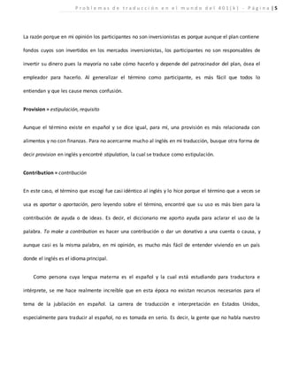 La razón porque en mi opinión los participantes no son inversionistas es porque aunque el plan contiene
fondos cuyos son invertidos en los mercados inversionistas, los participantes no son responsables de
invertir su dinero pues la mayoría no sabe cómo hacerlo y depende del patrocinador del plan, ósea el
empleador para hacerlo. Al generalizar el término como participante, es más fácil que todos lo
entiendan y que les cause menos confusión.
Provision = estipulación, requisito
Aunque el término existe en español y se dice igual, para mí, una provisión es más relacionada con
alimentos y no con finanzas. Para no acercarme mucho al inglés en mi traducción, busque otra forma de
decir provision en inglés y encontré stipulation, la cual se traduce como estipulación.
Contribution = contribución
En este caso, el término que escogí fue casi idéntico al inglés y lo hice porque el término que a veces se
usa es aportar o aportación, pero leyendo sobre el término, encontré que su uso es más bien para la
contribución de ayuda o de ideas. Es decir, el diccionario me aporto ayuda para aclarar el uso de la
palabra. To make a contribution es hacer una contribución o dar un donativo a una cuenta o causa, y
aunque casi es la misma palabra, en mi opinión, es mucho más fácil de entender viviendo en un país
donde el inglés es el idioma principal.
Como persona cuya lengua materna es el español y la cual está estudiando para traductora e
intérprete, se me hace realmente increíble que en esta época no existan recursos necesarios para el
tema de la jubilación en español. La carrera de traducción e interpretación en Estados Unidos,
especialmente para traducir al español, no es tomada en serio. Es decir, la gente que no habla nuestro
P r o b l e m a s d e t r a d u c c i ó n e n e l m u n d o d e l 4 0 1 ( k ) - P á g i n a | 5
 