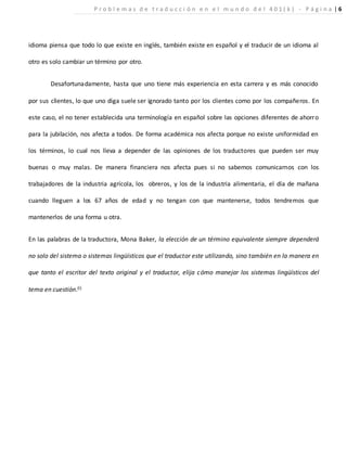 idioma piensa que todo lo que existe en inglés, también existe en español y el traducir de un idioma al
otro es solo cambiar un término por otro.
Desafortunadamente, hasta que uno tiene más experiencia en esta carrera y es más conocido
por sus clientes, lo que uno diga suele ser ignorado tanto por los clientes como por los compañeros. En
este caso, el no tener establecida una terminología en español sobre las opciones diferentes de ahorro
para la jubilación, nos afecta a todos. De forma académica nos afecta porque no existe uniformidad en
los términos, lo cual nos lleva a depender de las opiniones de los traductores que pueden ser muy
buenas o muy malas. De manera financiera nos afecta pues si no sabemos comunicarnos con los
trabajadores de la industria agrícola, los obreros, y los de la industria alimentaria, el día de mañana
cuando lleguen a los 67 años de edad y no tengan con que mantenerse, todos tendremos que
mantenerlos de una forma u otra.
En las palabras de la traductora, Mona Baker, la elección de un término equivalente siempre dependerá
no solo del sistema o sistemas lingüísticos que el traductor este utilizando, sino también en la manera en
que tanto el escritor del texto original y el traductor, elija cómo manejar los sistemas lingüísticos del
tema en cuestión.(i)
P r o b l e m a s d e t r a d u c c i ó n e n e l m u n d o d e l 4 0 1 ( k ) - P á g i n a | 6
 