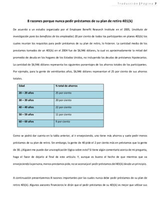 8 razones porque nunca pedir préstamos de su plan de retiro 401(k)
De acuerdo a un estudio organizado por el Employee Benefit Research Institute en el 2005, (instituto de
investigación para los beneficios de los empleados) 20 por ciento de todos los participantes en planes 401(k) los
cuales reunían los requisitos para pedir préstamos de su plan de retiro, lo hicieron. La cantidad media de los
prestamos tomados de un 401(k) en el 2004 fue de $6,946 dólares, la cual es aproximadamente la mitad del
promedio de deuda en los hogares de los Estados Unidos, no incluyendo las deudas de préstamos hipotecarios.
La cantidad de $6,946 dólares representa los siguientes porcentajes de los ahorros totales de los participantes.
Por ejemplo, para la gente de veintitantos años, $6,946 dólares representan el 25 por ciento de sus ahorros
totales.
Edad % total de ahorros
20 – 29 años 25 por ciento
30 – 39 años 20 por ciento
40 – 49 años 22 por ciento
50 – 59 años 11 por ciento
60 – 69 años 9 por ciento
Como se podrá dar cuenta en la tabla anterior, al ir envejeciendo, uno tiene más ahorros y suele pedir menos
préstamos de su plan de retiro. Sin embargo, la gente de 40 pide el 2 por ciento más en préstamos que la gente
de 30. ¿Alguien me puede dar unaexplicación lógica sobre esto? Si tiene algún comentario acerca de mi pregunta,
haga el favor de dejarlo al final de este artículo. Y, aunque es bueno el hecho de que mientras que va
envejeciendolapersona,menosprestamospide,nose aconsejael pedirpréstamosdel401(k) desde unprincipio.
A continuación presentaremos 8 razones importantes por las cuales nunca debe pedir préstamos de su plan de
retiro 401(k). Algunos asesores financieros le dirán que el pedir préstamos de su 401(k) es mejor que utilizar sus
T r a d u c c i ó n | P á g i n a 7
 
