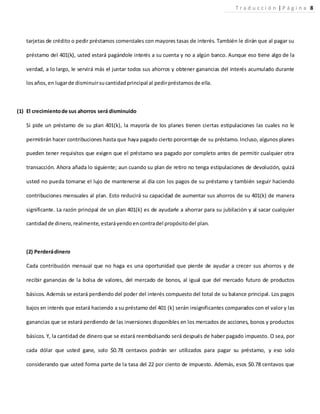tarjetas de crédito o pedir préstamos comerciales con mayores tasas de interés. También le dirán que al pagar su
préstamo del 401(k), usted estará pagándole interés a su cuenta y no a algún banco. Aunque eso tiene algo de la
verdad, a lo largo, le servirá más el juntar todos sus ahorros y obtener ganancias del interés acumulado durante
losaños,en lugarde disminuirsucantidadprincipal al pedirpréstamos de ella.
(1) El crecimientode sus ahorros será disminuido
Si pide un préstamo de su plan 401(k), la mayoría de los planes tienen ciertas estipulaciones las cuales no le
permitirán hacer contribuciones hasta que haya pagado cierto porcentaje de su préstamo. Incluso, algunos planes
pueden tener requisitos que exigen que el préstamo sea pagado por completo antes de permitir cualquier otra
transacción. Ahora añada lo siguiente; aun cuando su plan de retiro no tenga estipulaciones de devolución, quizá
usted no pueda tomarse el lujo de mantenerse al día con los pagos de su préstamo y también seguir haciendo
contribuciones mensuales al plan. Esto reducirá su capacidad de aumentar sus ahorros de su 401(k) de manera
significante. La razón principal de un plan 401(k) es de ayudarle a ahorrar para su jubilación y al sacar cualquier
cantidadde dinero,realmente, estaráyendo encontradel propósitodel plan.
(2) Perderádinero
Cada contribución mensual que no haga es una oportunidad que pierde de ayudar a crecer sus ahorros y de
recibir ganancias de la bolsa de valores, del mercado de bonos, al igual que del mercado futuro de productos
básicos. Además se estará perdiendo del poder del interés compuesto del total de su balance principal. Los pagos
bajos en interés que estará haciendo a su préstamo del 401 (k) serán insignificantes comparados con el valor y las
ganancias que se estará perdiendo de las inversiones disponibles en los mercados de acciones, bonos y productos
básicos. Y, la cantidad de dinero que se estará reembolsando será después de haber pagado impuesto. O sea, por
cada dólar que usted gane, solo $0.78 centavos podrán ser utilizados para pagar su préstamo, y eso solo
considerando que usted forma parte de la tasa del 22 por ciento de impuesto. Además, esos $0.78 centavos que
T r a d u c c i ó n | P á g i n a 8
 