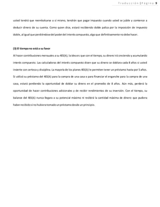 usted tendrá que reembolsarse a sí mismo, tendrán que pagar impuesto cuando usted se jubile y comience a
deducir dinero de su cuenta. Como quien dice, estará recibiendo doble paliza por la imposición de impuesto
doble,al igual que perdiéndosedel poderdel interéscompuesto,algoque definitivamente nodebe hacer.
(3) El tiempono está a su favor
Al hacer contribuciones mensuales a su 401(k), la ideaes que con el tiempo, su dinero irá creciendo y acumulando
interés compuesto. Las calculadoras del interés compuesto dicen que su dinero se doblara cada 8 años si usted
invierte con certeza y disciplina. La mayoría de los planes 401(k) le permiten tener un préstamo hasta por 5 años.
Si utilizó su préstamo del 401(k) para la compra de una casa o para financiar el enganche para la compra de una
casa, estará perdiendo la oportunidad de doblar su dinero en el promedio de 8 años. Aún más, perderá la
oportunidad de hacer contribuciones adicionales y de recibir rendimientos de su inversión. Con el tiempo, su
balance del 401(k) nunca llegara a su potencial máximo ni recibirá la cantidad máxima de dinero que pudiera
haberrecibidosi nohubieratomadounpréstamodesde un principio.
T r a d u c c i ó n | P á g i n a 9
 