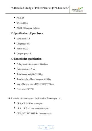 “A Detailed Study of Pellet Plant at JSPL Limited.”
16
 Pf:-0.85
 Wt.:-64.0kg
 AMB:-50 degree Celsius
oSpecification of gear box:-
 Input rpm:-7.5
 Oil grade:-460
 Ratio:-112.0
 Output rpm:-13
oLime feeder specification:-
 Pulley centre to centre:-10,000mm
 Drive motor:-1.5 kw
 Total assay weight:-5520 kg
 Total weight of heaviest part:-6100kg
 size of largest part:-10535*1160*770mm
 Feed rate:-20 TPH
 It consist of 8 conveyors. Each bin has 2 conveyor i.e. ,
 CF 1, CF 2 – Coal conveyor
 LF 1 , LF 2 – Lime stone conveyor
 OF 1,OF 2,OF 3,OF 4 - Iron conveyor
 
