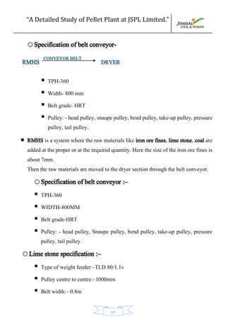 “A Detailed Study of Pellet Plant at JSPL Limited.”
17
oSpecification of belt conveyor-
RMHS CONVEYOR BELT
DRYER
 TPH-360
 Width- 800 mm
 Belt grade- HRT
 Pulley: - head pulley, snaupe pulley, bend pulley, take-up pulley, pressure
pulley, tail pulley.
 RMHS is a system where the raw materials like iron ore fines, lime stone, coal are
added at the proper or at the required quantity. Here the size of the iron ore fines is
about 7mm.
Then the raw materials are moved to the dryer section through the belt conveyor.
oSpecification of belt conveyor :–
 TPH-360
 WIDTH-800MM
 Belt grade-HRT
 Pulley: - head pulley, Snaupe pulley, bend pulley, take-up pulley, pressure
pulley, tail pulley.
oLime stone specification :–
 Type of weight feeder:–TLD 80/1.1v
 Pulley centre to centre:–1000mm
 Belt width:– 0.8m
 