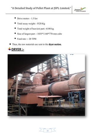 “A Detailed Study of Pellet Plant at JSPL Limited.”
18
 Drive motor:– 1.5 kw
 Total assay weight:- 5520 Kg
 Total weight of heaviest part:–6100 kg
 Size of largest part :–1035*1160*770 mm cube
 Feed rate :– 20 TPH
 Then, the raw materials are sent to the dryer section.
DRYER :-
 