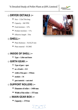 “A Detailed Study of Pellet Plant at JSPL Limited.”
20
o DRYER DETAILS :–
 Size – 5.2m*
35m long
 Capacity – 360 TPH
 Feed moisture – 12%
 Product moisture - <1%
 Effective length – 35m
o SHELL:–
 Plate thickness – 36,56,25 mm
 Plate material – IS 2002
o INSIDE OF SHELL :–
 Type :– Lifter and liners
o GIRTH GEAR :–
 Type of gear :- spur
 no. of teeth :– 212
 width of the gear :– 550mm
 module :– 36
 gear material :– cast steel
o SUPPORT ROLLERS :–
 Diameter of roller :– 1400 mm
 Width of the roller :– 575 mm
o MAIN GEAR BOX :–
 Capacity :– 375 kw
 