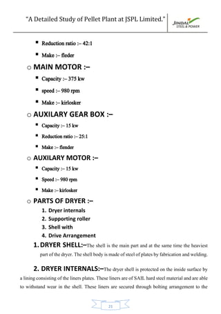 “A Detailed Study of Pellet Plant at JSPL Limited.”
21
 Reduction ratio :– 42:1
 Make :– fleder
o MAIN MOTOR :–
 Capacity :– 375 kw
 speed :– 980 rpm
 Make :– kirlosker
o AUXILARY GEAR BOX :–
 Capacity :– 15 kw
 Reduction ratio :– 25:1
 Make :– flender
o AUXILARY MOTOR :–
 Capacity :– 15 kw
 Speed :– 980 rpm
 Make :– kirlosker
o PARTS OF DRYER :–
1. Dryer internals
2. Supporting roller
3. Shell with
4. Drive Arrangement
1.DRYER SHELL:–The shell is the main part and at the same time the heaviest
partofthedryer.Theshellbodyismadeofsteelofplatesbyfabricationandwelding.
2. DRYER INTERNALS:–The dryer shell is protected on the inside surface by
a liningconsisting of the liners plates. These liners are of SAIL hard steel materialand are able
to withstand wear in the shell. These liners are secured through bolting arrangement to the
 