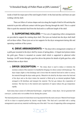 “A Detailed Study of Pellet Plant at JSPL Limited.”
22
inside of shell for major part of the total length of shell. At the feed and disc end liners are spot
welding with the shell.
There are lifters ofvariousshapesandsize alongthe lengthofshelltoliftanddropthe
material to provide sufficient contact with hot gases flowing through the shell. This is a spiral
lifter to push the materials feed from the feed and to a sufficient length of the shell.
3. SUPPORTING ROLLERS: – Two sets of supporting rollers arrangements
are provided to support the rotating dryer shell. The tyres are locked into the dryer shell shall
roll on these rollers .These tyres act as two supports for the dryer arrangement during idle and
operating condition of the system.
4. DRIVE ARRANGEMENTS: – The dryer drive arrangement comprises of
a girth gear mounted in the dryer shell by means of spring plates. A forged steel pinion rotates
the girth gear. Pinion is mounted on counter shaft which is supported in spherical roller
bearings. An HT motor through a gear box drives the pinion for details of girth gear box, refer
technical data as dryer sheet.
o DRYER DESCRIPTION: – The rotary dryer is used to reduce or minimize the
moisture content of the material. It is handled by bringing it to direct contact with heated gas. The
dryer slopes slights so that discharge end is lower than the material feed end in order to convey
the material through the dryer under gravity. Material to be dried by the dryer enters the feed end
of the dryer and as the dryer rotates the material is lifted up by an internal peripheral flights
arranged to lift distribute and transport the material. The hot gas induces the evaporation of
moisture. The heat loss to the material and evaporation of vapour reduces the gas temperature
rapidly.
Each rotary dryer consist of a fabricated feed hooper , weigh feeder , rotary dryer , hot air generator belt
conveyor , cyclone and a wet scrubber for de–dusting the system.
Thefeedendportionsconsistofafeedchutereceivingmaterialfromthemainconveyor.Materialfromhooper
will be to dryer in required portion by electric weigh feeder. This feed end is provided with a sealing
arrangement to prevent any material overflowing out of the shell. Two sets of supporting rollers arrangement
 
