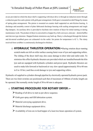 “A Detailed Study of Pellet Plant at JSPL Limited.”
23
onare provided onwhich the dryer shell is supporting with dryer drive is throughan induction motor through
areductiongearboxandapinionwithgirthgeararrangement.Girthgearismountedonshellflangebymeans
of spring plate arrangement. The pinion is mounted on counter shaft supported on anti-friction bearing. A
discharge and assembly consist of plate fabricated discharge housing with sealing arrangements and single
flap dampers. An auxiliary drive is provided to facilitate slow rotation of dryer for initial starting or during
maintenancework.Theproductofdryerisconvertedtoahopperbyabelt conveyor,enterpre–demistbaffles
and chevron type demister. Slapped bottom minimizes any built up. Slurry is discharged through the bottom
and devatered scrubbed gases are exhausted via the outlet. Set points for temperature is 62 0
c. The slurry
received from scrubber is continuously discharged to thickner.
o HYDRAULIC THRUSTER OPERATION:–During rotation dryer running
scratchmarksareleftonrollersurfacecausingfasterwearoftyreandsupportingrollers.
The sliding of the dryer shell may also cause damage to drier inlet and outlet ends. To
minimizethiseffecthydraulicthrustersareprovidedwhichareinstalledbeneaththeklin
tyre and are equipped with hydraulic cylinders and power pack. Hydraulic thrusters are
used to make kiln forward or backward at very slow speed (approximately 50 to 60 mm
in 8 to 10 hrs.) and thus avoid damage to tyre and supporting rollers.
Hydraulicoilsuppliedtocylindersthroughpipelinebyelectricallyoperatedhydraulicpowerpack.
There are two limit switches are positioned such that of maximum of 100mm of stroke length can
be operated. But normally stroke length of 50 to 60 mm is adequate.
o STARTING PROCEDURE FOR ROTARY DRYER :–
Reading of all drive to start as per above sequence.
Girth gear spray and GB lubrication system.
Material conveying equipment drive.
Material discharge equipment drive.
Availability of iron ore in feed hopper of a least two hours operation of system.
 