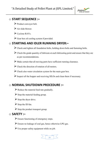 “A Detailed Study of Pellet Plant at JSPL Limited.”
24
o START SEQUENCE :–
Product conveyor belt.
Air slide blower.
Cyclone RAVs.
Gear box oil cooling system if provided.
o STARTING AND IDLER RUNNING DRYER:–
Check and tighten all foundation bolts, holding down bolts and fastening bolts.
Check the grade quantityoflubricateateach lubricatingpointandensure that theyare
as per recommendations.
Make certain that all moving parts have sufficient running clearance.
Check the direction of rotation of all motors.
Check also water circulation system for the main gear box.
Inspect all the hopper and receiving SILOs and clean them if necessary.
o NORMAL SHUTDOWN PROCEDURE :–
Reduce the material feed rate gradually.
Stop the material feeding group.
Stop the dryer drive.
Stop the ID fan.
Stop the product transport group.
o SAFETY :–
Ensure functioning of emergency stops.
Ensure no leakage of coal gas, hence otherwise LPG gas.
Use proper safety equipment while on job.
 