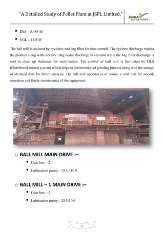 “A Detailed Study of Pellet Plant at JSPL Limited.”
28
 DIA – 5.486 M
 EGL – 12.8 M
The ball mill is assisted by cyclones and bag filter for dust control. The cyclone discharge rejoins
the product along with elevator. Bag house discharge in elevator while the bag filter discharge is
sent to clean up thickener for reutilization. The control of ball mill is facilitated by DLS
(Distributedcontrolsystem)whichhelpsinoptimizationofgrindingprocessalongwiththestorage
of identical data for future analysis. The ball mill operator is of course a vital link for smooth
operation and finely maintenance of the equipment.
o BALL MILL MAIN DRIVE :–
 Gear box – 2
 Lubrication pump – 15.5 / 10.9
o BALL MILL – 1 MAIN DRIVE :–
 Gear box – 2
 Lubrication pump – 25.5/10.9
 