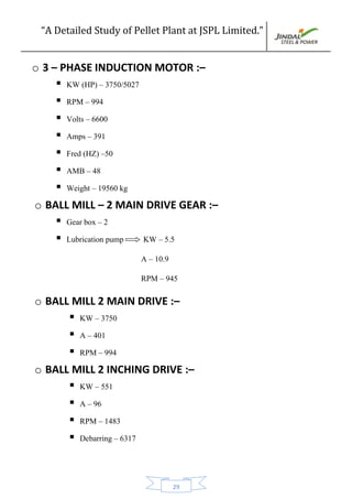 “A Detailed Study of Pellet Plant at JSPL Limited.”
29
o 3 – PHASE INDUCTION MOTOR :–
 KW (HP) – 3750/5027
 RPM – 994
 Volts – 6600
 Amps – 391
 Fred (HZ) –50
 AMB – 48
 Weight – 19560 kg
o BALL MILL – 2 MAIN DRIVE GEAR :–
 Gear box – 2
 Lubrication pump KW – 5.5
A – 10.9
RPM – 945
o BALL MILL 2 MAIN DRIVE :–
 KW – 3750
 A – 401
 RPM – 994
o BALL MILL 2 INCHING DRIVE :–
 KW – 551
 A – 96
 RPM – 1483
 Debarring – 6317
 