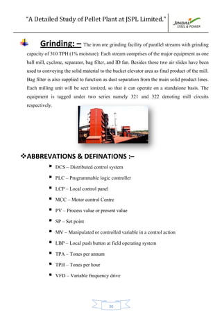 “A Detailed Study of Pellet Plant at JSPL Limited.”
30
Grinding: – The iron ore grinding facility of parallel streams with grinding
capacity of 310 TPH (1% moisture). Each stream comprises of the major equipment as one
ball mill, cyclone, separator, bag filter, and ID fan. Besides those two air slides have been
used to conveying the solid material to the bucket elevator area as final product of the mill.
Bag filter is also supplied to function as dust separation from the main solid product lines.
Each milling unit will be sect ionized, so that it can operate on a standalone basis. The
equipment is tagged under two series namely 321 and 322 denoting mill circuits
respectively.
ABBREVATIONS & DEFINATIONS :–
 DCS – Distributed control system
 PLC – Programmable logic controller
 LCP – Local control panel
 MCC – Motor control Centre
 PV – Process value or present value
 SP – Set point
 MV – Manipulated or controlled variable in a control action
 LBP – Local push button at field operating system
 TPA – Tones per annum
 TPH – Tones per hour
 VFD – Variable frequency drive
 
