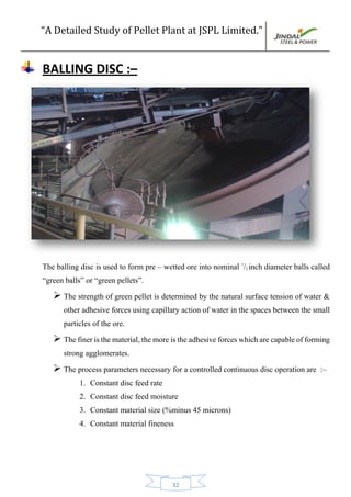 “A Detailed Study of Pellet Plant at JSPL Limited.”
32
BALLING DISC :–
The balling disc is used to form pre – wetted ore into nominal 1
/2 inch diameter balls called
“green balls” or “green pellets”.
 The strength of green pellet is determined by the natural surface tension of water &
other adhesive forces using capillary action of water in the spaces between the small
particles of the ore.
 Thefineristhematerial,themoreistheadhesiveforceswhicharecapableofforming
strong agglomerates.
 The process parameters necessary for a controlled continuous disc operation are :–
1. Constant disc feed rate
2. Constant disc feed moisture
3. Constant material size (%minus 45 microns)
4. Constant material fineness
 