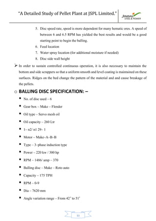 “A Detailed Study of Pellet Plant at JSPL Limited.”
33
5. Disc speed rate, speed is more dependent for many hematic ores. A speed of
between 6 and 6.5 RPM has yielded the best results and would be a good
starting point to begin the balling.
6. Feed location
7. Water spray location (for additional moisture if needed)
8. Disc side wall height
 In order to sustain controlled continuous operation, it is also necessary to maintain the
bottomandsidescrapperssothatauniformsmoothandlevelcoatingismaintainedonthese
surfaces. Ridges on the bed change the pattern of the material and and cause breakage of
the pellets.
o BALLING DISC SPECIFICATION: –
 No. of disc used – 6
 Gear box – Make – Flender
 Oil type – Servo mesh oil
 Oil capacity – 260 Ltr
 1– n2/ n1 29– 1
 Motor – Make–A–B–B
 Type – 3–phase induction type
 Power – 220 kw / 300 hp
 RPM – 1486/ amp – 370
 Balling disc – Make – Roto auto
 Capacity – 175 TPH
 RPM – 0-9
 Dia – 7620 mm
 Angle variation range – From 420
to 510
 