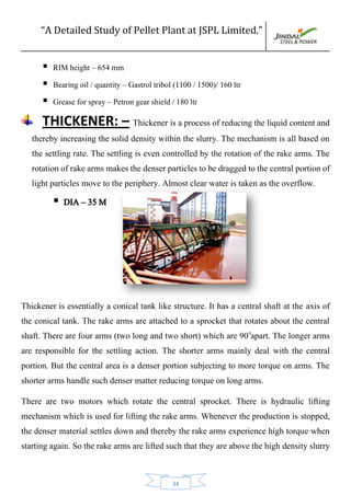 “A Detailed Study of Pellet Plant at JSPL Limited.”
34
 RIM height – 654 mm
 Bearing oil / quantity – Gastrol tribol (1100 / 1500)/ 160 ltr
 Grease for spray – Petron gear shield / 180 ltr
THICKENER: – Thickener is a process of reducing the liquid content and
thereby increasing the solid density within the slurry. The mechanism is all based on
the settling rate. The settling is even controlled by the rotation of the rake arms. The
rotation of rake arms makes the denser particles to be dragged to the central portion of
light particles move to the periphery. Almost clear water is taken as the overflow.
 DIA – 35 M
Thickener is essentially a conical tank like structure. It has a central shaft at the axis of
the conical tank. The rake arms are attached to a sprocket that rotates about the central
shaft. There are four arms (two long and two short) which are 900
apart. The longer arms
are responsible for the settling action. The shorter arms mainly deal with the central
portion. But the central area is a denser portion subjecting to more torque on arms. The
shorter arms handle such denser matter reducing torque on long arms.
There are two motors which rotate the central sprocket. There is hydraulic lifting
mechanism which is used for lifting the rake arms. Whenever the production is stopped,
the denser material settles down and thereby the rake arms experience high torque when
starting again. So the rake arms are lifted such that they are above the high density slurry
 