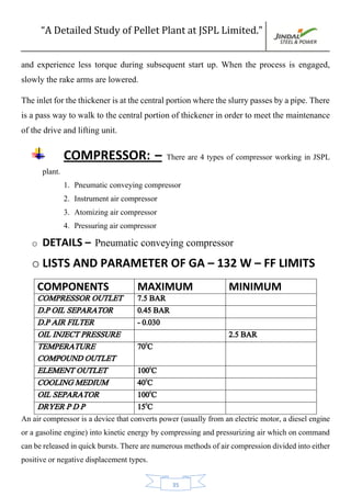 “A Detailed Study of Pellet Plant at JSPL Limited.”
35
and experience less torque during subsequent start up. When the process is engaged,
slowly the rake arms are lowered.
Theinletforthethickenerisatthecentralportionwheretheslurrypassesbyapipe.There
is a pass way to walk to the central portion of thickener in order to meet the maintenance
of the drive and lifting unit.
COMPRESSOR: – There are 4 types of compressor working in JSPL
plant.
1. Pneumatic conveying compressor
2. Instrument air compressor
3. Atomizing air compressor
4. Pressuring air compressor
o DETAILS – Pneumatic conveying compressor
o LISTS AND PARAMETER OF GA – 132 W – FF LIMITS
COMPONENTS MAXIMUM MINIMUM
COMPRESSOR OUTLET 7.5 BAR
D.P OIL SEPARATOR 0.45 BAR
D.P AIR FILTER - 0.030
OIL INJECT PRESSURE 2.5 BAR
TEMPERATURE
COMPOUND OUTLET
700
C
ELEMENT OUTLET 1000
C
COOLING MEDIUM 400
C
OIL SEPARATOR 1000
C
DRYER P D P 150
C
An air compressor is a device that converts power (usually from an electric motor, a diesel engine
or a gasoline engine) into kinetic energy by compressing and pressurizing air which on command
canbereleasedinquickbursts.Therearenumerousmethodsofaircompressiondividedintoeither
positive or negative displacement types.
 